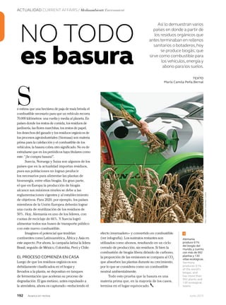 ACTUALIDAD CURRENT AFFAIRS / Medioambiente Environment
192 Junio 2013Avianca en revista
Así lo demuestran varios
países en donde a partir de
los residuos orgánicos que
antes terminaban en rellenos
sanitarios o botaderos,hoy
se produce biogás; que
sirve como combustible para
los vehículos,energía y
abono para los suelos.
e estima que una hectárea de paja de maíz brinda el
combustible necesario para que un vehículo recorra
70.000 kilómetros: una vuelta y media al planeta. En
países donde los restos de comida, los residuos de
jardinería, las flores marchitas, los restos de papel,
los desechos del ganado y los residuos orgánicos de
los procesos agroindustriales (biomasa) son materia
prima para la calefacción y el combustible de los
vehículos, la basura cobra otro significado. No es de
extrañarse que en los periódicos haya titulares como
este: “¡Se compra basura!”.
Suecia, Noruega y Suiza son algunos de los
países que en la actualidad importan residuos,
pues sus poblaciones no logran producir
los necesarios para alimentar las plantas de
bioenergía, entre ellas biogás. En gran parte,
el que en Europa la producción de biogás
alcance sus máximos niveles se debe a las
reglamentaciones vigentes y al establecimiento
de objetivos. Para 2020, por ejemplo, los países
miembros de la Unión Europea deberán lograr
una cuota de reutilización de los residuos de
50%. Hoy, Alemania es uno de los líderes, con
cuotas de reciclaje de 66%. Y Suecia logró
alimentar todos sus buses de transporte público
con este nuevo combustible.
Imaginen el potencial que tendrían
continentes como Latinoamérica, África y Asia en
este aspecto. Por ahora, la campaña latina la lidera
Brasil, seguido de México, Colombia, Perú y Chile.
EL PROCESO COMIENZA EN CASA
Luego de que los residuos orgánicos son
debidamente clasificados en el hogar y
llevados a la planta, se depositan en tanques
de fermentación que aceleran su proceso de
degradación. El gas metano, antes expulsado a
la atmósfera, ahora es capturado –reduciendo el
S
TEXTO
María Camila Peña Bernal
es basura
NO TODO
efecto invernadero– y convertido en combustible
(ver infografía). Los sustratos restantes son
utilizados como abonos, resultando en un ciclo
cerrado de producción, sin residuos. Si bien la
combustión de biogás libera dióxido de carbono,
la proporción de las emisiones se compara al CO2
que absorben las plantas durante su crecimiento,
por lo que se considera como un combustible
neutral ambientalmente.
Todo esto prueba que la basura es una
materia prima que, en la mayoría de los casos,
termina en el lugar equivocado.
materia prima que, en la mayoría de los casos,
Alemania
produce 61%
del biogás del
mundo, y cuenta
con más de 992
plantas y 130
villas ecológicas.
Germany
produces 61%
of the world’s
biogas, and
has more than
992 plants and
130 ecological
towns.
1
1
Foto:LatinstockColombia/Corbis
 