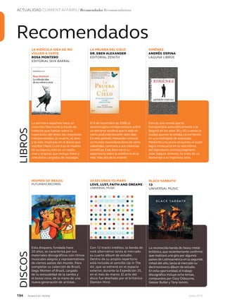 194 Junio 2013Avianca en revista
ACTUALIDAD CURRENT AFFAIRS / Recomendados Recommendations
Recomendados
WOMEN OF BRAZIL
PUTUMAYO RECORDS
30 SECONDS TO MARS
LOVE, LUST, FAITH AND DREAMS
UNIVERSAL MUSIC
LA RIDÍCULA IDEA DE NO
VOLVER A VERTE
ROSA MONTERO
EDITORIAL SEIX BARRAL
LA PRUEBA DEL CIELO
DR. EBEN ALEXANDER
EDITORIAL ZENITH
XIMÉNEZ
ANDRÉS OSPINA
LAGUNA LIBROS
La escritora española hace un
recorrido fascinante a través de
historias que hablan sobre la
superación del dolor, las relaciones
interpersonales, la muerte, el sexo
y la vida. Inspirada en el diario que
escribió Marie Curie tras la muerte
de su esposo, este es un relato
vivo y original, que incluye fotos y
anécdotas cargadas de nostalgia.
El 8 de noviembre de 2008,el
neurocirujano norteamericano sufrió
un derrame cerebral que lo dejó en
coma profundo durante siete días.
En este período,Alexander conoció
un mundo maravilloso lleno de seres
celestiales,contrario a sus creencias
científicas.Este libro narra su
experiencia sobre la existencia de la
vida‘más allá de la muerte’.
Esta es una novela que te
transportará automáticamente a la
Bogotá de los años 30 y 40, cuando la
ciudad apenas se estaba convirtiendo
en una metrópoli de avanzada.
Mediante una prosa atrayente,el autor
logra inmiscuirse en la vida íntima
del legendario cronista bogotano
José Joaquín Jiménez. Se trata de un
homenaje a su ingeniosa obra.
Esta disquera, fundada hace
20 años, se caracteriza por sus
materiales discográficos con ritmos
musicales alegres y representativos
de ciertos países del mundo. Para
completar su colección de Brasil,
llega Women of Brazil, cargado
de la sensualidad de la samba y
el bossa nova, de la mano de una
nueva generación de artistas.
Con 12 tracks inéditos, la banda de
rock alternativo lanza al mercado
su cuarto álbum de estudio.
Dentro de su amplio repertorio
está incluido el sencillo Up in The
Air, que se estrenó en el espacio
exterior, durante la Expedición 35,
en el mes de marzo. El arte del
disco fue diseñado por el británico
Damien Hirst.
LIBROSDISCOS
BLACK SABBATH
13
UNIVERSAL MUSIC
La reconocida banda de heavy metal
británica, que recientemente confirmó
que realizará una gira por algunos
países de Latinoamérica en la segunda
mitad del año, lanza al mercado su
decimonoveno álbum de estudio.
En esta oportunidad, el trabajo
discográfico incluye ocho temas,
compuestos por Ozzy Osbourne,
Geezer Butler y Tony Iommi.
 