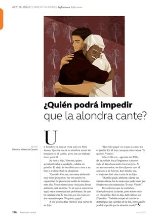 ACTUALIDAD CURRENT AFFAIRS / Reflexiones Reflections
196 Junio 2013Avianca en revista
n hombre ya mayor vivía solo en New
Jersey. Quería hacer su siembra anual de
tomates en el jardín, pero era un trabajo
duro para él.
Su único hijo, Vincent, quien
acostumbraba a ayudarle, estaba en
prisión. El viejo le escribió una carta a su
hijo y le describió su situación:
“Querido Vincent, me estoy sintiendo
muy triste porque no me encuentro en
capacidad de plantar mi jardín de tomates
este año. Ya me siento muy viejo para llevar
adelante esta siembra. Yo sé que si estuvieras
aquí, estos no serían mis problemas. Sé que
tú estarías feliz de hacerlo por mí como en
los viejos tiempos. Te quiero, papá”.
A los pocos días recibió una carta de
su hijo:
U
¿Quién podrá impedir
“Querido papá: no vayas a cavar en
el jardín. En él hay cuerpos enterrados. Te
quiero, Vinnie”.
A las 4.00 a.m., agentes del FBI y
de la policía local llegaron y cavaron
toda el área buscando los cuerpos. Al
no encontrarlos, se disculparon con el
anciano y se fueron. Ese mismo día,
el viejo recibió otra carta de su hijo:
“Querido papá: adelante, planta tus
tomates ahora, fue lo mejor que pude hacer por
ti bajo estas circunstancias. Te amo. Vinnie”.
Recordemos que la verdadera
libertad está en la mente, pero sobre todo
en el espíritu. Bien lo dijo Jalil Gibran, en
El profeta: “Podréis romper el tambor o
destemplar las cuerdas de la lira, pero ¿quién
podrá impedir que la alondra cante?”.
destemplar las cuerdas de la lira, pero ¿quién
TEXTO
Ramiro Valencia Cossio
que la alondra cante?
Ilustración:RuthAngulo
 