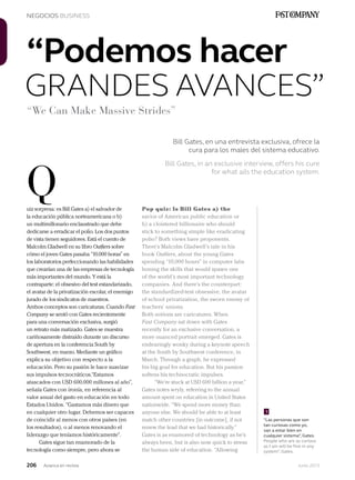 206 Junio 2013Avianca en revista
NEGOCIOS BUSINESS
uiz sorpresa: es Bill Gates a) el salvador de
la educación pública norteamericana o b)
un multimillonario enclaustrado que debe
dedicarse a erradicar el polio. Los dos puntos
de vista tienen seguidores. Está el cuento de
Malcolm Gladwell en su libro Outliers sobre
cómo el joven Gates pasaba “10.000 horas” en
los laboratorios perfeccionando las habilidades
que crearían una de las empresas de tecnología
más importantes del mundo. Y está la
contraparte: el obsesivo del test estandarizado,
el avatar de la privatización escolar, el enemigo
jurado de los sindicatos de maestros.
Ambos conceptos son caricaturas. Cuando Fast
Company se sentó con Gates recientemente
para una conversación exclusiva, surgió
un retrato más matizado. Gates se muestra
cariñosamente distraído durante un discurso
de apertura en la conferencia South by
Southwest, en marzo. Mediante un gráfico
explica su objetivo con respecto a la
educación. Pero su pasión le hace suavizar
sus impulsos tecnocráticos.“Estamos
atascados con USD 600.000 millones al año”,
señala Gates con ironía, en referencia al
valor anual del gasto en educación en todo
Estados Unidos. “Gastamos más dinero que
en cualquier otro lugar. Debemos ser capaces
de coincidir al menos con otros países (en
los resultados), o al menos renovando el
liderazgo que teníamos históricamente”.
Gates sigue tan enamorado de la
tecnología como siempre, pero ahora se
Q
GRANDES AVANCES”
Bill Gates, en una entrevista exclusiva, ofrece la
cura para los males del sistema educativo.
Bill Gates, in an exclusive interview, offers his cure
for what ails the education system.
“We Can Make Massive Strides”
“Podemos hacer
Pop quiz: Is Bill Gates a) the
savior of American public education or
b) a cloistered billionaire who should
stick to something simple like eradicating
polio? Both views have proponents.
There’s Malcolm Gladwell’s tale in his
book Outliers, about the young Gates
spending “10,000 hours” in computer labs
honing the skills that would spawn one
of the world’s most important technology
companies. And there’s the counterpart:
the standardized-test obsessive, the avatar
of school privatization, the sworn enemy of
teachers’ unions.
Both notions are caricatures. When
Fast Company sat down with Gates
recently for an exclusive conversation, a
more nuanced portrait emerged. Gates is
endearingly wonky during a keynote speech
at the South by Southwest conference, in
March. Through a graph, he expressed
his big goal for education. But his passion
softens his technocratic impulses.
“We’re stuck at USD 600 billion a year,”
Gates notes wryly, referring to the annual
amount spent on education in United States
nationwide. “We spend more money than
anyone else. We should be able to at least
match other countries [in outcome], if not
renew the lead that we had historically.”
Gates is as enamored of technology as he’s
always been, but is also now quick to stress
the human side of education. “Allowing
“Las personas que son
tan curiosas como yo,
van a estar bien en
cualquier sistema”, Gates.
People who are as curious
as I am will be fine in any
system”, Gates.
1
 