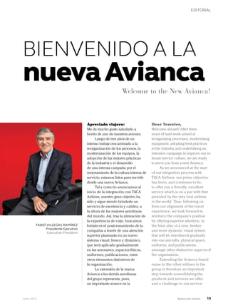 Junio 2013 Avianca en revista 19
EDITORIAL
Apreciado viajero:
Me da mucho gusto saludarlo a
bordo de uno de nuestros aviones.
Luego de tres años de un
intenso trabajo encaminado a la
reorganización de los procesos, la
modernización de los equipos, la
adopción de las mejores prácticas
de la industria y el desarrollo
de una intensa campaña por el
mejoramiento de la cultura interna de
servicio, estamos listos para servirle
desde una nueva Avianca.
Tal y como lo anunciamos al
inicio de la integración con TACA
Airlines, nuestro gran objetivo ha
sido y sigue siendo brindarle un
servicio de excelencia y calidez, a
la altura de las mejores aerolíneas
del mundo. Así, tras la alineación de
la experiencia de viaje, buscamos
fortalecer el posicionamiento de la
compañía a través de una atención
superior plasmada en un nuevo
sistema visual, fresco y dinámico,
que será aplicado gradualmente
en las aeronaves, espacios físicos,
uniformes, publicaciones, entre
otros elementos distintivos de
la organización.
La extensión de la marca
Avianca a las demás aerolíneas
del grupo representa, pues,
un importante avance en la
Dear Traveler,
Welcome aboard! After three
years of hard work aimed at
reorganising processes, modernising
equipment, adopting best practices
in the industry and undertaking an
intensive campaign to improve our in-
house service culture, we are ready
to serve you from a new Avianca.
As we announced at the start
of our integration process with
TACA Airlines, our prime objective
has been, and continues to be,
to offer you a friendly, excellent
service which is on a par with that
provided by the very best airlines
in the world. Thus, following on
from our alignment of the travel
experience, we look forward to
reinforce the company’s position
by offering superior attention, in
the form also of a new, fresher
and more dynamic visual system
that will be introduced gradually
into our aircrafts, physical space,
uniforms, and publications,
amongst other distinctive aspects of
the organisation.
Extending the Avianca brand
name to the other airlines in the
group is therefore an important
step towards consolidating the
products and services we offer
and a challenge to our service
FABIO VILLEGAS RAMÍREZ
Presidente Ejecutivo
Executive President
Welcome to the New Avianca!
BIENVENIDO A LA
nuevaAvianca
 