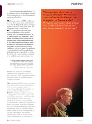 210 Junio 2013Avianca en revista
NEGOCIOS BUSINESS
Nuestro ejemplo puede ser influyente. Y si
no lo hacemos bien, en otros países se moverán
mucho más lentamente en la modernización de
sus sistemas educativos.
F.C.: Durante su discurso SXSW, usted levantó
un frasco de la vacuna contra la polio como
una ilustración del poder de la innovación para
resolver un problema al redefinirlo. ¿Cuál es la
analogía en cuanto a la educación?
B.G.: La mayor inversión de la Fundación,
incluso más grande que lo que estamos
haciendo para la tecnología, es la creación de
un sistema personal para maestros K-12, que le
permite al profesor promedio escalar hasta ser
tan bueno como el del nivel superior. En lugar
de estar aislado y sin retroalimentación, puede
ser grabado en video y tener un evaluador que
le aconsejará sobre su rendimiento. Cuando
combinamos eso con encuestas a los estudiantes
y los comentarios de los directores, podemos
ayudar a los maestros a aprender de los mejores.
Otro sueño sería revolucionar la autoevaluación
en los estudiantes, para que en cualquier área
“Gastamos más dinero que en
cualquier otro lugar. Debemos ser
capaces de coincidir al menos con
otros países en los resultados”.
“We spend more money than anyone
else. We should be able to at least
match other countries in outcome”.
Whatever we figure out, our example
could be deeply influential. And if we
don’t get it right, other countries will move
a lot more slowly [in modernizing their
education systems].
F.C.: During your SXSW speech, you held up
a vial of the polio vaccine as an illustration
of the power of innovation to solve a
problem by redefining it. What’s the big win
in education that’s similar in scope?
B.G.: The Foundation’s biggest investment,
even bigger than what we’re doing to enable
technology, is in creating a personnel system
for K-12 teachers that allow the average
teacher move up to be as good as the top
quartile. Instead of just being in isolation and
getting no feedback, you can be videotaped
and have a peer evaluator advise you on your
performance. When we combine that with
student surveys and principals’ feedback, we
can help teachers learn from the best.
Another dream would be to revolutionize
student self-assessment, so that in any area
“El mayor indicador de dónde estará un país
en 20 años es cuán bien se encuentra su
sistema educativo en este momento”, Gates.
“Your leading indicator of where you’re going
to be 20 years from now is how well is your
education system right now”, Gates.
Foto:MelissaGolden
 
