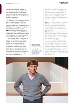 NEGOCIOS BUSINESS /
214 Junio 2013Avianca en revista
economía es fenomenal. La biología y los
cursos de meteorología son magníficos. Creo
tener fácilmente 80 de estas cosas. Soy un
adicto. Los veo cuando estoy en la banda de
ejercicios o cuando estoy de viaje. Tengo unos
auriculares inalámbricos.
F.C.: He hablado con un profesor que enseña
tanto con Teaching Company como con
Coursera, la compañía de cursos en línea
(también en la lista de los más innovadores de
2013). Él se refirió a la amplia disparidad de
calidad en las conferencias escolares.
B.G.: Esa es una meta más: revolucionar la
lectura en términos de costo y calidad. La idea
de que se puede almacenar vídeo esencialmente
gratis debe significar que todo el mundo pueda
ver a los mejores profesores del mundo.
Muy pocos de los MOOC –empresas de
cursos en línea abiertos masivos– ofrecen
vídeos de tan alta calidad como Teaching
Company. Eso no quiere decir que no
pueden llegar hasta allí. Además, añaden
interactividad y aprendizaje entre iguales.
Lo que queremos es lo mejor de cada una
de esas opciones. Necesitará un poco de
competencia y de medición, y un circuito de
retroalimentación antes de que consigamos
todo. Pero es posible hacerlo.
history of the world. Timothy Taylor on
economics is phenomenal. The biology
and meteorology courses are great. I’m
easily at 80 of these things at this point.
I’m an addict. I watch these on the
treadmill. I have wireless headphones. Or
when I’m traveling.
F.C.: I’ve talked to a professor who teaches
both with the Teaching Company and
Coursera, the online course company
–also on 2013’s Most Innovative list–. He
mentioned the wide quality disparity in
school lectures.
B.G.: That’s one more goal: to revolutionize
the lecture in terms of cost and quality. The
idea that you can store video essentially for
free should mean that anyone can watch the
best lecturers in the world.
Very few of the MOOCs –massive
open online course companies– offer
as high a quality video as the Teaching
Company. That doesn’t mean they can’t
get there. Plus they add interactivity and
peer learning. What you want is the best
of each of those things. It’s going to take
some competition and measurement, and
a feedback loop before we get it all. But it
can be done.
Mientras cursaba el
bachillerato, Gates
seguía intereses propios
como la programación
de computadores.
While studying in high
school, Gates followed
his own interests,
such as computer
programming.
Foto:LatinstockColombia/Corbis
 