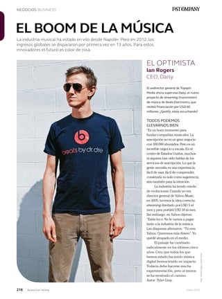 216 Junio 2013Avianca en revista
NEGOCIOS BUSINESS
Foto:JessicaHayeyClarckHsiao
EL BOOM DE LA MÚSICA
La industria musical ha estado en vilo desde Napster. Pero en 2012, los
ingresos globales se dispararon por primera vez en 13 años. Para estos
innovadores el futuro es color de rosa.
El exdirector general de Topspin
Media ahora supervisa Daisy, el nuevo
proyecto de streaming (transmisión)
de música de Beats Electronics, que
recibió financiación por USD 60
millones. ¿Spotify, estás escuchando?
TODOS PODEMOS
LLEVARNOS BIEN
“Es un buen momento para
fundar compañías musicales. La
suscripción no es un gran negocio
con 100.000 abonados. Pero es un
increíble negocio a escala. En el
centro de Estados Unidos, muchos
ni siquiera han oído hablar de los
servicios de suscripción. Lo que la
gente necesita es una experiencia,
fácil de usar, fácil de comprender,
construida no solo como sugerencia,
sino también para la intuición.
La industria ha tenido miedo
de evolucionar. Cuando yo era
director general de Yahoo Music,
en 2005, tuvimos la idea correcta:
streaming ilimitado por USD 5 al
mes y para portátil USD 10 al mes.
Sin embargo, en Yahoo dijeron:
“Estás loco. No le vamos a pagar
tanto a la industria de la música.
Las disqueras afirmaron: “Tú eres
Yahoo. Queremos más dinero”. Yo
quedé atrapado en el medio.
El paisaje ha cambiado
radicalmente en los últimos cinco
años. Creo que todos los que
hemos estado haciendo música
digital hemos tenido un impacto.
Todavía debe hacerse mucha
experimentación, pero al menos
se ha mostrado el camino.
Autor: Tyler Gray.
EL OPTIMISTA
Ian Rogers
CEO, Daisy
 