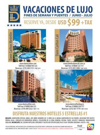VACACIONES DE LUJO
INCLUYE: HABITACIÓN ESPECIAL DOBLE, DOS NIÑOS MENORES DE 12 AÑOS EN LA MISMA HABITACIÓN DE SUS PADRES, DESAYUNO TIPO BUFFET,
PRENSA LOCAL, CONSULTA DE EMERGENCIA MÉDICA, UTILIZACIÓN DE LA ZONA HÚMEDA: PISCINA, TURCO, JACUZZI Y GIMNASIO, PARQUEADERO
VIGILADO. NO INCLUYE: IVA, SEGURO HOTELERO, CONSUMOSY GASTOS NO ESPECIFICADOS EN EL PLAN. PERSONA ADICIONAL (USD39+TAX).
DannCarltonMedellínDannCarltonBelfortMedellín
DannCarltonCaliDannCarltonBarranquilla
DISFRUTANUESTROSHOTELES5ESTRELLAS#1
RESERVEYA, DESDE $99USD +TAX
*APLICAN CONDICIONES, PREVIA RESERVA SUJETA A DISPONIBILIDAD, NO VALIDO PARA GRUPOS Y CONVENCIONES, NO VÁLIDO PARA COLOMBIA MODA MEDELLÍN Y
JUEGOS MUNDIALES EN CALI, TARIFA VÁLIDA DE JUNIO 1 A JULIO 31 DE 2013. TARIFA EN USD SUJETA A TASA DE CAMBIO OFICIAL - CONSULTE SU AGENCIA DE VIAJES.
FINES DE SEMANA Y PUENTES / JUNIO - JULIO
www.danncarlton.com
Toll Free: 018000 945 525
Reservas: (574) 444 5151 / RNT 4791
www.danncarlton.com
Toll Free: 018000 946 222
Reservas: (574) 444 5252 / RNT 1114
www.hotelesdanncali.com.co
Toll Free: 018000 523 111
Reservas: (572) 893 3000 / RNT 24395
www.danncarltonbaq.co
Toll Free: 018000 520 777
Reservas: (575) 367 7719 / RNT 10194
 