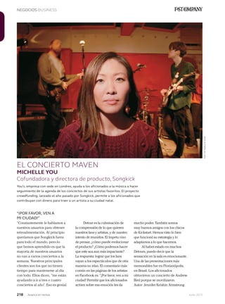 218 Junio 2013Avianca en revista
NEGOCIOS BUSINESS
EL CONCIERTO MAVEN
MICHELLE YOU
Cofundadora y directora de producto, Songkick
“¡POR FAVOR, VEN A
MI CIUDAD!”
“Constantemente le hablamos a
nuestros usuarios para obtener
retroalimentación. Al principio
queríamos que Songkick fuera
para todo el mundo, pero lo
que hemos aprendido es que la
mayoría de nuestros usuarios
no van a varios conciertos a la
semana. Nuestros principales
clientes son los que no tienen
tiempo para mantenerse al día
con todo. Ellos dicen, “me están
ayudando a ir a tres o cuatro
conciertos al año”. Eso es genial.
You’s, empresa con sede en Londres, ayuda a los aficionados a la música a hacer
seguimiento de la agenda de los conciertos de sus artistas favoritos. El proyecto
crowdfunding, lanzado el año pasado por Songkick, permite a los aficionados que
contribuyan con dinero para traer a un artista a su ciudad natal.
Detour es la culminación de
la comprensión de lo que quieren
nuestros fans y artistas, y de nuestro
intento de reunirlos. El ímpetu vino
de pensar, ¿cómo puede evolucionar
el producto? ¿Cómo podemos hacer
que este sea aun más impactante?
La respuesta: lograr que los fans
vayan a los espectáculos que de otra
manera no irían. El comentario más
común en las páginas de los artistas
en Facebook es: “¡Por favor, ven a mi
ciudad! Permitir que los aficionados
actúen sobre esa emoción les da
mucho poder. También somos
muy buenos amigos con los chicos
de Kickstart. Hemos visto lo bien
que funcionó su estrategia y lo
adaptamos a lo que hacemos.
Al haber estado en muchos
Detours, puedo decir que la
sensación en la sala es emocionante.
Una de las presentaciones más
memorables fue en Florianópolis,
en Brasil. Los aficionados
obtuvieron un concierto de Andrew
Bird porque se movilizaron.
Autor: Jennifer Keishin Armstrong.
Foto:EdHepburneScott
 