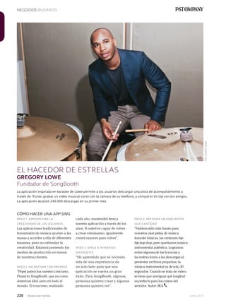 220 Junio 2013Avianca en revista
NEGOCIOS BUSINESS
EL HACEDOR DE ESTRELLAS
GREGORY LOWE
Fundador de SongBooth
CÓMO HACER UNA APP SING
PASO 1. APROVECHAR LA
CREATIVIDAD DE LOS USUARIOS
Las aplicaciones tradicionales de
transmisión de música ayudan a las
masas a acceder a ella de diferentes
maneras, pero no estimulan la
creatividad. Estamos poniendo los
medios de producción en manos
de nuestros clientes.
PASO 2. INCENTIVAR CON PREMIOS
“Pepsi patrocina nuestro concurso,
Proyecto SongBooth, que es como
American Idol, pero en todo el
mundo. El concurso, realizado
La aplicación inspirada en karaoke de Lowe permite a los usuarios descargar una pista de acompañamiento a
través de iTunes, grabar un video musical corto con la cámara de su teléfono, y compartir el clip con los amigos.
La aplicación alcanzó 240.000 descargas en su primer mes.
cada año, mantendrá fresca
nuestra aplicación a través de los
años. Si usted es capaz de volver
a crear entusiasmo, igualmente
creará razones para volver”.
PASO 3. APELE A INTERESES
DIFERENTES
“He aprendido que se necesita
más de una experiencia de
un solo lado para que una
aplicación se vuelva un gran
éxito. Para SongBooth, algunas
personas quieren crear y algunas
personas quieren ver”.
PASO 4. PREFIERA CALIDAD ANTES
QUE CANTIDAD
“Hubiera sido más barato para
nosotros usar pistas de música
karaoke básicas, las versiones bip-
bip-bop-bop, pero queríamos música
instrumental auténtica. Logramos
evitar algunas de las licencias y
las restricciones a las descargas al
presentar archivos pequeños; la
música instrumental es de solo 30
segundos. Cuando se trata de video,
se tiene que averiguar qué longitud
es perfecta para los costos del
servidor. Autor: JKA.
Foto:JonathanSnyder
 