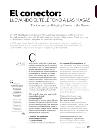 Junio 2013 Avianca en revista 227
En 1997, Iqbal Quadir fundó GrameenPhone, el mayor proveedor de telefonía móvil en
Bangladesh, que hoy supera los 40 millones de suscriptores. Hablamos con Quadir acerca de
la creación de la empresa y el poder del desarrollo desde abajo.
In 1997, Iqbal Quadir founded GrameenPhone, the largest mobile phone provider in
Bangladesh, with over 40 million subscriptions today. We spoke with Quadir about the
creation of the company and the power of bottom-up development.
El conector:
LLEVANDO ELTELÉFONO A LAS MASAS
The Connector: Bringing Phones to the Masses
“
”
No puedo
simplemente cultivar
papas y consumirlas
yo mismo. Eso
no promueve la
especialización
y el intercambio
fundamental para
el crecimiento
económico.
I can’t just grow
potatoes and
consume them
myself. It doesn’t
promote the
specialization and
exchange that is
fundamental to
economic growth.
uando era niño, Iqbal Quadir recuerda pasar
mediodía caminando hacia la oficina médica
más cercana en busca de la medicina para su
hermano, solo para descubrir que el doctor
no estaba. Dos décadas más tarde, cuando un
servidor interno de la empresa de inversión
donde Quadir trabajaba dejó de funcionar
súbitamente se vio nuevamente frustrado por
la falta de conectividad. Fue entonces cuando
comenzó a darle forma a una idea que se
le ha convertido en un tema dominante: la
conectividad equivale a la productividad. “Si
estás desconectado, estás incapacitado. Si estás
conectado, estás empoderado”, dice Quadir.
¿Qué te motivó para crear un producto
comercial que tendría
un impacto social?
Estoy interesado en hacer que la gente del común
se sienta económicamente empoderada. No los
veo como consumidores, sino como productores.
La pregunta es, ¿qué haces para que la gente se
convierta en productores más activos? El teléfono
celular es una herramienta de productividad y
una herramienta de conectividad.
Cuéntanos más sobre cómo
la conectividad conduce
a la productividad.
La actividad económica no puede hacerse
As a young child growing up in
rural Bangladesh, Iqbal Quadir remembers
spending half a day walking to the nearest
doctor’s office in search of medicine for
his brother, only to find that the doctor
was absent. Two decades later, when
an internal server went down at the
investment firm where Mr. Quadir worked,
he found himself again frustrated by the
lack of connectivity. It was then that he
began shaping a notion that had become
a dominant theme for him: connectivity
is productivity. “If you’re disconnected,
you’re disabled. If you’re connected, you’re
enabled,” Quadir says.
What motivated you to create
a business product that would
have a social impact?
I’m interested in common people getting
economically empowered. I don’t see these
people as consumers, but as producers.
The question is: how do you make people
more active producers? The cell phone is a
productivity tool and a connectivity tool.
Tell us a little more about how
connectivity leads to productivity.
Economic activity cannot be done in
isolation. Even if I am growing potatoes, I
CTEXTO TEXT
Nina Agrawal
 