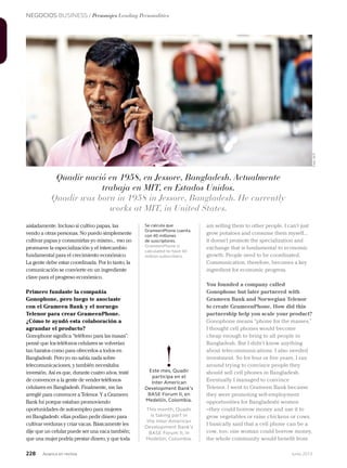 NEGOCIOS BUSINESS / Personajes Leading Personalities
228 Junio 2013Avianca en revista
am selling them to other people. I can’t just
grow potatoes and consume them myself...
it doesn’t promote the specialization and
exchange that is fundamental to economic
growth. People need to be coordinated.
Communication, therefore, becomes a key
ingredient for economic progress.
You founded a company called
Gonophone but later partnered with
Grameen Bank and Norwegian Telenor
to create GrameenPhone. How did this
partnership help you scale your product?
Gonophone means “phone for the masses.”
I thought cell phones would become
cheap enough to bring to all people in
Bangladesh. But I didn’t know anything
about telecommunications. I also needed
investment. So for four or five years, I ran
around trying to convince people they
should sell cell phones in Bangladesh.
Eventually I managed to convince
Telenor. I went to Grameen Bank because
they were promoting self-employment
opportunities for Bangladeshi women
–they could borrow money and use it to
grow vegetables or raise chickens or cows.
I basically said that a cell phone can be a
cow, too: one woman could borrow money,
the whole community would benefit from
aisladamente. Incluso si cultivo papas, las
vendo a otras personas. No puedo simplemente
cultivar papas y consumirlas yo mismo... eso no
promueve la especialización y el intercambio
fundamental para el crecimiento económico.
La gente debe estar coordinada. Por lo tanto, la
comunicación se convierte en un ingrediente
clave para el progreso económico.
Primero fundaste la compañía
Gonophone, pero luego te asociaste
con el Grameen Bank y el noruego
Telenor para crear GrameenPhone.
¿Cómo te ayudó esta colaboración a
agrandar el producto?
Gonophone significa “teléfono para las masas”:
pensé que los teléfonos celulares se volverían
tan baratos como para ofrecerlos a todos en
Bangladesh. Pero yo no sabía nada sobre
telecomunicaciones, y también necesitaba
inversión. Así es que, durante cuatro años, traté
de convencer a la gente de vender teléfonos
celulares en Bangladesh. Finalmente, me las
arreglé para convencer a Telenor. Y a Grameen
Bank fui porque estaban promoviendo
oportunidades de autoempleo para mujeres
en Bangladesh: ellas podían pedir dinero para
cultivar verduras y criar vacas. Básicamente les
dije que un celular puede ser una vaca también;
que una mujer podría prestar dinero, y que toda
Se calcula que
GrameenPhone cuenta
con 40 millones
de suscriptores.
GrameenPhone is
calculated to have 40
million subscribers.
Quadir nació en 1958, en Jessore, Bangladesh. Actualmente
trabaja en MIT, en Estados Unidos.
Quadir was born in 1958 in Jessore, Bangladesh. He currently
works at MIT, in United States.
!Este mes, Quadir
participa en el
Inter American
Development Bank’s
BASE Forum II, en
Medellín, Colombia.
This month, Quadir
is taking part in
the Inter-American
Development Bank’s
BASE Forum II, in
Medellín, Colombia.
Foto:AFP
 