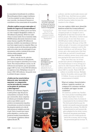 NEGOCIOS BUSINESS / Personajes Leading Personalities
230 Junio 2013Avianca en revista
a phone, and she would make money and
pay off the loan. And that was accepted.
The Grameen brand was very well known,
and the Grameen ladies became the
retailers in the villages.
Can you explain a little more about the
business model for GrameenPhone?
One woman owned a mobile phone and
charged people at a margin to use it.
Bangladesh at that time had about 130
million people, 100 million of which lived
in rural areas. At one time there were
300,000 phone ladies selling the service
in those rural areas. Because of that 100
million people, it became a very good deal
for the telephone company to sell to the
women retailers in one fell swoop. They,
in turn, got a discounted price that they
could mark up, and still it would equal
what an ordinary person from urban areas
was paying for the same kind of call.
Now, more than one out of two
people have phones in Bangladesh, so
the retail business is not as strong as it
used to be. But Grameen Phone has 40
million subscribers, who on average pay
about USD 3 a month. That’s USD 120
million in monthly revenue. Multiply
that by 12 months, and you get USD
1.5 billion. So you can see how the
numerousness is helpful.
What are unique characteristics
of these ‘majority markets’, as
compared to consumer markets
in middle and upper income
countries?
It’s numerous, number one. Number
two: if you produce something useful
to them, they’ll take it. You don’t
need to convince them. So it kind of
compensates for the recruitment effort.
The third point is that because the
product necessarily empowers people,
it perks up the economy. The little bit
of improvement in each person’s life
gets multiplied for the whole country.
Everybody has greater purchasing
power, and a lot of other goods are
sold in the economy. And of course
the government gets tax revenue.
la comunidad se beneficiaría de un teléfono.
Ella podría ganar dinero y pagar el préstamo.
Y eso fue aceptado. La marca Grameen era
muy conocida, y las damas de Grameen se
convirtieron en las comerciantes de los pueblos.
¿Puedes explicar un poco más sobre el
modelo de negocio de GrameenPhone?
Una señora tenía un celular y por su uso hacía
un cobro marginal. Bangladesh contaba con
130 millones de personas, 100 de los cuales
vivían en zonas rurales. En un momento, había
300.000 señoras ofreciendo el servicio en esas
zonas. Gracias a aquellos 100 millones de
personas, venderle a las minoristas se volvió un
muy buen negocio para la compañía. Ellas, a su
vez, tenían un precio de descuento que podían
subir en la venta y que aún sería igual a lo que
una persona común y corriente de las zonas
urbanas estaba pagando por el
mismo tipo de llamada.
Ahora, más de una de cada dos
personas tiene teléfonos en Bangladesh,
por lo que el negocio minorista ya no es tan
fuerte. Pero GrameenPhone cuenta con 40
millones de suscriptores, que en promedio
pagan USD 3 al mes. O sea USD 120 millones
en ingresos al mes. Multiplique eso por 12
meses: USD 1.500 millones. Así puede verse
la utilidad del gran volumen.
¿Cuáles son las características
únicas de estos ‘mercados de
mayorías’, en comparación
con los mercados de consumo
en los países de medianos
y altos ingresos?
Primero, son numerosos. Segundo,
si usted produce algo útil para los
consumidores, lo tomarán. No hay
que convencerlos. Así se compensa
el esfuerzo por reclutarlos. El tercer
punto es que debido a que el
producto necesariamente empodera
a las personas, se anima la economía.
Esa pequeña mejoría en la vida de
cada persona se multiplica por todo
el país. Todo el mundo tiene mayor
poder adquisitivo, y muchos otros
productos resultan desarrollándose.
Y, por supuesto, el gobierno obtiene
ingresos fiscales.
Para Quadir, el uso
adecuado de la
tecnología es la clave
para el desarrollo
de una nación.
Quadir believes the
appropriate use of
technology is key to a
nation’s development.
!GrameenPhone fue
el primer operador
en ofrecer el servicio
prepago de telefonía
móvil en Bangladés.
GrameenPhone
was the first
operator to offer
a prepaid mobile
telephone service in
Bangladesh.
 