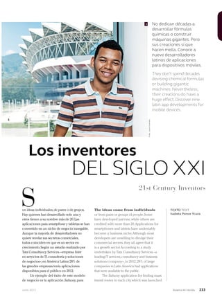 Junio 2013 Avianca en revista 233
S TEXTO TEXT
Isabela Ponce Ycaza
3
on ideas individuales,de pares o de grupos.
Hay quienes han desarrollado solo una y
otros tienen a su nombre más de 20.Las
aplicaciones para smartphone y tabletas se han
convertido en un nicho de negocio innegable.
Aunque la mayoría de desarrolladores no
quiere revelar sus secretos comerciales,
todos coinciden en que es un sector en
crecimiento.Según un estudio realizado por
Tata Consultancy Services –empresa líder
en servicios de TI,consultoría y soluciones
de negocios–,en América Latina 28% de
las grandes empresas tenía aplicaciones
disponibles para el público en 2012.
Un ejemplo del éxito de este modelo
de negocio es la aplicación Subway,para
The ideas come from individuals
or from pairs or groups of people.Some
have developed just one,while others are
credited with more than 20.Applications for
smartphones and tablets have undeniably
become a business niche.Although most
developers are unwilling to divulge their
commercial secrets,they all agree that it
is a growth sector.According to a study
undertaken by Tata Consultancy Services –a
leading IT services,consultancy and business
solutions company–,in 2012,28% of large
companies in Latin America had applications
that were available to the public.
The Subway application for finding mass
transit routes in each city,which was launched
Los inventores
DEL SIGLO XXI
21st Century Inventors
No dedican décadas a
desarrollar fórmulas
químicas o construir
máquinas gigantes. Pero
sus creaciones sí que
hacen mella. Conoce a
nueve desarrolladores
latinos de aplicaciones
para dispositivos móviles.
They don’t spend decades
devising chemical formulas
or building gigantic
machines. Nevertheless,
their creations do have a
huge effect.Discover nine
latin app developments for
mobile devices.
Foto:LauraFuentes
 