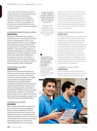 NEGOCIOS BUSINESS / Zoom Latino Latin Zoom
234 Junio 2013Avianca en revista
Aunque la mayoría
de desarrolladores
no quiere revelar sus
secretos comerciales,
todos coinciden en
que es un sector en
crecimiento.
Although most
developers are
unwilling to divulge
their commercial
secrets, they all agree
that it is a growth
sector.
Marcelo Lanfranconi,
cofundador de Paganza.
Ingeniero de sistemas
de la Universidad
ORT y MBA del IEEM,
Universidad de
Montevideo.
Marcelo Lanfranconi,
co-founder of Paganza.
Computer Engineering
graduate of ORT
University with an MBA
from IEEM, Montevideo
University.
conocer las rutas del transporte masivo de
cada ciudad,que se lanzó simultáneamente
en México,Colombia,Chile,Brasil y
Argentina; en sus tres años de vigencia
ha tenido 4,8 millones de descargas.Hay
apps que se cobran y otras gratuitas que
se mantienen con publicidad.Esta es una
curaduría de algunas de las más innovadoras
de Latinoamérica.
LA GEOLOCALIZACIÓN EN EL JUEGO
COSTA RICA
El equipo de Saborstudio quiso cambiar la
manera en que los usuarios jugaban.Para esto,
fusionó el entretenimiento‘común’con la
geolocalización (GPS) y la cultura multiplayer.
Esto permitió que su juego Pota-Toss tuviera
el mayor número de descargas en Costa Rica:
200.000 en cuatro meses.“El concepto de un
gameplay geolocalizado no se había realizado,
así que vimos un valor en integrarlo a un app”,
declara José Cayasso,CEO de Saborstudio.
En el juego,un personaje –Larry Potato– es
atacado por un ejército de papas zombies y,
para defenderse,les lanza papas.La versión de
prueba es gratuita y está en la App Store.
ESCALANDO A LA CIMA
ARGENTINA
Greg y Jeff son dos hermanos retirados que
dedicaron su vida a escalar montañas. Un día
cualquiera leen una noticia en el periódico
acerca de un tesoro escondido en un castillo,
así que deciden ir a buscarlo.La historia
corresponde al juego Climber Brothers,
desarrollado por Esquilax Games.El argumento,
confiesa el fundador Daniel D’Abante, fue lo
último que el equipo planeó,pues idearon la
trama después de definir la mecánica del juego.
D’Abante,junto a Guillermo y JavierWaitzel,
lanzaron la aplicación en agosto de 2011 y,hasta
ahora,entre la versión gratuita y la pagada –que
cuesta USD 0,99– tienen 100.000 descargas.
LA BANCA A LA MANO
ECUADOR
Evitar esas filas interminables en los bancos
fue la principal razón por la que Mauricio
Bayas creó Smart m-Banking en 2010.Esta
permite que los clientes se contacten con su
institución financiera y puedan disponer de
información detallada y variada acerca de esta,
como la ubicación de oficinas y los productos
disponibles.La aplicación,creada por la
empresa BAYTQ,ofrece un acceso seguro
simultaneously in Mexico,Colombia,Chile,
Brazil and Argentina,is one example of how
successful this business model is;in the
three years it has existed,the app has been
downloaded 4,8 million times.A charge is
made for some,while others are free and are
paid for through advertising.What follows is
an overview of some of the more innovative
apps in Latin America.
GLOBAL POSITIONING IN GAMES
COSTA RICA
The Saborstudio team set out to change the way
users played.To do this,they merged‘ordinary’
entertainment with global positioning (GPS)
and the multiplayer culture.This resulted in
their Pota-Toss game,becoming one of the most
downloaded apps in Costa Rica:200,000 times
in four months.“The concept of a geolocated
gameplay hadn’t been done before,so we
saw value in integrating it into an app”,says
Saborstudio CEO,José Cayasso.A character in
the game,Larry Potato,is attacked by an army
of zombie potatoes,and to defend himself he
throws potatoes at them.The trial version is free
and is available in the App Store.
CLIMBING TO THE SUMMIT
ARGENTINA
Greg and Jeff are two retired brothers who
have spent their lives climbing mountains.One
day,they read in the newspaper about some
1
1
Foto:MaximilianoPérez
 