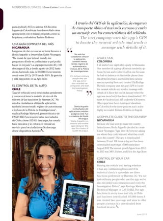 NEGOCIOS BUSINESS / Zoom Latino Latin Zoom
236 Junio 2013Avianca en revista
A través del GPS de la aplicación, la empresa
de transporte ubica el taxi más cercano y envía
un mensaje con las características del vehículo.
The taxi company uses the app’s GPS
to locate the nearest vehicle and sends a
message with details of it.
para Android y 815 en sistema iOS.En otros
lugares de Colombia se han desarrollado otras
aplicaciones con el mismo propósito,como la
bogotana y exitosísima TaxistasTwitteros.
UNA GUÍA COMPLETA DEL PAÍS
NICARAGUA
Las ganas de dar a conocer su tierra llevaron a
Sheila Arguello a desarrollar iGuide Nicaragua.
“Me cansé de que todo el mundo me
preguntara dónde se podía alojar y qué podía
hacer en mi país”.La app reporta entre 20 y 108
descargas al día,y desde agosto de 2012 hasta
ahora,ha tenido más de 10.000.El crecimiento
anual entre 2012 y 2013 fue de 300%.Es gratuita
y está disponible en La App Store.
EL CONTROL DE TU AUTO
CHILE
Tasar el vehículo,ver si tiene multas pendientes
y conocer si tiene la revisión técnica al día
son tres de las funciones de Patentes 3G.“No
solo los ciudadanos utilizan la aplicación,
también hemos tenido registro de automotoras
e incluso de la Policía de Investigaciones”,
explica Rodrigo Martorell,gerente técnico de
CAS-CHILE.Funciona en todas las ciudades
de Chile y tiene 105.000 descargas;fue creada
hace dos años y se enfoca en brindar un
servicio para los ciudadanos.Se descarga
desde dispositivos Android.
A SAFE TAXI
COLOMBIA
It all started one night after a party in Manizales.
One member of a group of friends needed to go
home by taxi and couldn’t call for one because
he had no balance on his mobile phone.Juan
David MontesVasco and Andrés Silva Gómez
saw an opening there,and created CityTaxiApp.
The taxi company uses the app’s GPS to locate
the nearest vehicle and sends a message with
details of it.Since the end of January when the
app was launched,it has been downloaded 1.371
times for Android and 815 under the iOS system.
Other apps have been developed elsewhere
in Colombia for the same purpose,such as the
highly successful TaxistasTwitteros in Bogotá.
A COMPLETEGUIDE TO THE COUNTRY
NICARAGUA
Because she was keen to make her country
better known,Sheila Arguello decided to create
iGuide Nicaragua.“I got tired of everyone asking
me where they could stay and what they could
do in the country”.The app is downloaded
between 20 and 108 times a day,and has been
downloaded more than 10,000 times since
August 2012.The annual growth figure from 2012
to 2013 was 300%.It’s free,and it’s in the App Store.
CONTROL OF YOUR CAR
CHILE
Valuing the vehicle and seeing whether
it has any outstanding fines and if its
technical check is up-to-date are three
functions performed by Patentes 3G.“It’s not
just ordinary people who use the app,we’ve
also recorded car companies and even the
Investigation Police”,says Rodrigo Martorell,
Technical Manager of CAS-CHILE.The app
functions in every town and city in Chile
and has been downloaded 105,000 times.It
was created two years ago and aims to offer
people a service.It is downloaded from
Android devices.
“
”
No solo los
ciudadanos utilizan
la aplicación,
también hemos
tenido registro de
automotoras e,
incluso, de la Policía
de Investigaciones.
It’s not just ordinary
people who use
the app, we’ve
also recorded car
companies and even
the Investigation
Police.
Sheila Arguello
es diseñadora de
aplicaciones móviles
y páginas web. Fue
la creadora de iGuide
Nicaragua.
Sheila Arguello is a
website and mobile
apps designer. She
was the creator of
iGuide Nicaragua. 
Foto:Archivopersonal
 