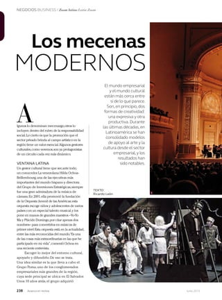 NEGOCIOS BUSINESS / Zoom latino Latin Zoom
238 Junio 2013Avianca en revista
El mundo empresarial
y el mundo cultural
están más cerca entre
sí de lo que parece.
Son,en principio,dos
formas de creatividad:
una expresiva y otra
productiva.Durante
las últimas décadas,en
Latinoamérica se han
consolidado modelos
de apoyo al arte y la
cultura desde el sector
empresarial,y los
resultados han
sido notables.
A
1
Los mecenas
MODERNOS
lgunos lo denominan mecenazgo,otros lo
incluyen dentro del rubro de la responsabilidad
social.Lo cierto es que la promoción que el
sector privado brinda al campo artístico en la
región tiene un valor esencial.Algunos gestores
culturales,como veremos,son ya protagonistas
de un circuito cada vez más dinámico.
VENTANA LATINA
Un gestor cultural tiene que ser,ante todo,
un conocedor.La venezolana Hilda Ochoa-
Brillembourg,una de las ejecutivas más
importantes del mundo hispano y directora
del Grupo de Inversiones Estratégicas,siempre
fue una gran admiradora de la música de
cámara.En 2001,ella promovió la fundación
de la Orquesta Juvenil de las Américas;esta
orquesta escoge niños y adolescentes de varios
países con un especial talento musical,y los
pone en manos de grandes maestros –Yo-Yo
Ma y Plácido Domingo,por citar apenas dos
nombres– para convertirlos en músicos de
primer nivel.Esta orquesta está,en la actualidad,
entre las más reconocidas del mundo.“Es una
de las cosas más extraordinarias en las que he
participado en mi vida”,comentó Ochoa en
una reciente entrevista.
Escoger lo mejor del entorno cultural,
apoyarlo y difundirlo.De eso se trata.
Una idea similar es la que lleva a cabo el
Grupo Poma,uno de los conglomerados
empresariales más grandes de la región,
cuya sede principal se ubica en El Salvador.
Unos 10 años atrás,el grupo adquirió
TEXTO
Ricardo León
 