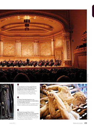 Junio 2013 Avianca en revista 239
2 3
Foto:CortesíaMuseoSoumaya
Presentación en el Carnegie Hall de
la Youth Orchestra of The Americas,
dirigida por Carlos Miguel Prieto.
Performance in Carnegie Hall by the
Youth Orchestra of the Americas,
conducted by Carlos Miguel Prieto.
El Teatro Sánchez Aguilar es un
proyecto que promueve la creatividad y
el intercambio cultural.
Sánchez Aguilar Theatre is a project which
fosters creativity and cultural exchanges.
El Museo Soumaya Plaza Carso,
inaugurado en 1994, es un claro ejemplo
de difusión de arte en Latinoamérica.
Soumaya Plaza Carso Museum, opened
in 1994, is a clear example of how art is
flourishing in Latin America.
1
2
3
Foto:CortesíaFundaciónSánchezAguilar
Foto:SteveJ.Sherman
 
