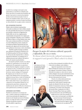 NEGOCIOS BUSINESS / Zoom latino Latin Zoom
240 Junio 2013Avianca en revista
la sede de un antiguo escenario y,tras
restaurarlo,lo convirtió en el Teatro Luis
Poma,que lleva el nombre del fundador del
grupo y que pone en escena las mejores
producciones internacionales.Como si
fuera una metáfora sobre cómo el arte y la
empresa pueden convivir,el teatro Luis Poma
se ubica dentro de un gran centro comercial.
DE LO BUENO, MUCHO
Existen otras iniciativas empresariales
enfocadas en destacar el valor artístico propio
de cada país.Esta idea funciona en Colombia,
por ejemplo,a través de la Organización
Ardila Lülle,uno de los conglomerados
empresariales más grandes de la región,que
apoya actividades culturales como el Festival
de Música Clásica y el Hay Festival,entre otros.
Otro caso a destacar,también en Colombia,
es el de la Filarmónica Joven,creada por
la Fundación Bolívar Davivienda.Son,por
supuesto,solo algunos de los muchos casos
que podríamos mencionar a nivel colombiano.
También podría incluirse el trabajo
que adelanta la Fundación Telefónica en
los distintos países.En Perú,por ejemplo,
la oficina de esta empresa lleva a cabo la
exposición Remesas,con trabajos de 13
artistas peruanos que salieron del país en
busca de mejores oportunidades.
El soporte privado al arte y la cultura
también se materializa en el rescate del
patrimonio.El empresario ecuatoriano
Carlos Sánchez Aguilar cumplió su sueño
de apoyar al arte y el talento de su país al
fundar el teatro Sánchez Aguilar,en una
hermosa casona antigua de Guayaquil.
Él asegura que se trata de uno de sus
logros más satisfactorios.Una propuesta
similar es la que lleva a cabo la Fundación
BBVA Continental en varias ciudades de
Perú –entre ellas Cuzco–,que implica la
‘adopción’ de inmuebles históricos y su
restauración para fines culturales.Así,
residencias de más de 100 años retoman su
valor patrimonial,su belleza,su orgullo.
GRANDES GESTORES
También se promueve el consumo de
arte y cultura a través de la exhibición de
colecciones privadas.En Argentina se
destaca la de Amalia Lacroze de Fortabat,
quien a lo largo de toda su vida reunió
trabajos de grandes maestros
del arte plástico argentino,y
que lleva años mostrando al público.Es una
colección de altísimo valor artístico.
Igual de importante es la Colección
Patricia Phelps de Cisneros,de la esposa
del magnate venezolano Gustavo Cisneros.
Además de mostrar su colección en varios
países,designan becas para estudiantes de las
que se han beneficiado grandes exponentes
del arte latinoamericano actual.
El arte y la cultura latinoamericana
no están desamparados por el sector
privado.Por cierto,quizá el ejemplo más
amplio de difusión del arte sea el que
diseñó el empresario mexicano Carlos Slim,
considerado el hombre más adinerado
del mundo.Slim construyó,en el DF.,el
Museo Soumaya Plaza Carso,que exhibe
permanentemente más de 60.000 piezas
artísticas de su colección privada.Lo
hizo como un homenaje a su fallecida
esposa Soumaya Domit Gemayel.
Esto demuestra que la filantropía
está estrechamente ligada con los
sentimientos de sus gestores.
Casa Cabrera, en Cuzco,
es una de las cinco salas
de exposiciones activas
de la Fundación BBVA
Continental.
Casa Cabrera, in Cusco, is
one of five active BBVA
Continental Foundation
exhibition halls.
Patricia Phelps
de Cisneros.
Patricia Phelps
de Cisneros.
1
2
2
1
Escoger lo mejor del entorno cultural, apoyarlo
y difundirlo. De eso se trata.
To choose what’s best in the cultural environment,
to support it and spread it.That’s what it is about.
‘adopción’ de inmuebles históricos y su
restauración para fines culturales.Así,
residencias de más de 100 años retoman su
valor patrimonial,su belleza,su orgullo.
También se promueve el consumo de
arte y cultura a través de la exhibición de
colecciones privadas.En Argentina se
destaca la de Amalia Lacroze de Fortabat,
quien a lo largo de toda su vida reunió
privado.Por cierto,quizá el ejemplo más
amplio de difusión del arte sea el que
diseñó el empresario mexicano Carlos Slim,
considerado el hombre más adinerado
del mundo.Slim construyó,en el DF.,el
Museo Soumaya Plaza Carso,que exhibe
permanentemente más de 60.000 piezas
artísticas de su colección privada.Lo
hizo como un homenaje a su fallecida
esposa Soumaya Domit Gemayel.
Esto demuestra que la filantropía
está estrechamente ligada con los
sentimientos de sus gestores.
de Cisneros.
2
Foto:cortesíaFundaciónBBVA
 