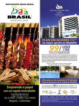 99 USD
+TAX
NO INCLUYE: Impuestos, seguro hotelero, gastos o consumos no
especificados, no válido para grupos, congresos y/o convenciones, no válido
en feria de flores y Colombiamoda, previa reserva sujeta a disponibilidad,
aplican condiciones y restricciones.
Válido hasta el 31 de julio de 2013. Persona adicional (USD 39 + Tax).
/hotelsfp Carrera 42a No. 1-15.www.hotelsfp.com
Reservas: (574) 444 5353 Toll free desde Colombia: 01 8000 945353
Emporio ﬁnanciero de la ciudad de Medellín
Ubicado en la avenida El Poblado
QUALITY SUMMIT
Consulte su agencia de viajes preferida.
Tarifa en USD sujeta a tasa de cambio oﬁcial.
INCLUYE: Desayuno buffet, coctel de bienvenida para adultos y
helado de bienvenida para niños, granadillas en la habitación,
prensa local, asistencia médica EMI. Disfrute de nuestra piscina,
sauna,turcoygimnasio,parqueaderocubiertogratis,Wi-Figratis
en áreas públicas, tarifa por noche. Consulte nuestros planes de
SPA y Centro de Belleza.
Condesayunobuffetyhastadosniñosmenores
de12añosgratisenlahabitacióndesuspadres.
Su mejor opción en Medellín
PLAN VACACIONES Para junio
y julio
 