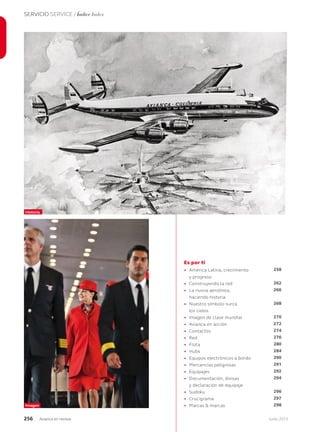 256 Junio 2013Avianca en revista
SERVICIO SERVICE / Índice Index
Es por ti
• América Latina, crecimiento
y progreso
• Construyendo la red
• La nueva aerolínea,
haciendo historia
• Nuestro símbolo surca
los cielos
• Imagen de clase mundial
• Avianca en acción
• Contactos
• Red
• Flota
• Hubs
• Equipos electrónicos a bordo
• Mercancías peligrosas
• Equipajes
• Documentación, divisas
y declaración de equipaje
• Sudoku
• Crucigrama
• Marcas & marcas
258
262
266
268
270
272
274
276
280
284
290
291
292
294
296
297
298
Historia
Imagen
 
