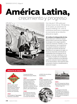 258 Junio 2013Avianca en revista
SERVICIO SERVICE / Es por ti
crecimiento y progreso
Con más de 5.100 vuelos por
semana hacia más de 100 destinos
en 25 países, las aerolíneas de
Avianca Holdings S.A. unen al
continente americano y expanden
el crecimiento de la industria
aérea de la región.
América Latina,
Historia en marcha
Transportes Aéreos
Centroamericanos (TACA).
1934
TACA inició la expansión
hacia Centroamérica,
estableciéndose en El
Salvador, Guatemala,
Nicaragua, Costa Rica y
Panamá, y volando con una
flota de 14 aeronaves, 10
pilotos y 80 colaboradores.
1940
Se constituyó Aerovías
Nacionales de Colombia
S.A. - Avianca, gracias
a la fusión de SCADTA
y SACO, Servicio Aéreo
Colombiano.
1946
Avianca expandió su vuelo
a cielos internacionales
con la incursión de rutas
a Quito, Lima, Panamá,
Miami, Nueva York y
también hacia Europa.
1973
Se creó Transportes Aéreos
Mercantiles Panamericanos
- Tampa Cargo S.A.
1981
Se inauguró el Terminal
Puente Aéreo de Avianca, a
través del cual se ampliaron
las posibilidades de servicio
en tierra para los pasajeros
en Bogotá.
1919
Bajo la razón social
Sociedad Colombo
Alemana de Transporte
Aéreo, SCADTA, nació
Avianca, la aerolínea
bandera de Colombia.
1931
Fue fundada en Tegucigalpa,
Honduras, la aerolínea
Al realizar la integración de las
líneas aéreas que conforman el grupo
Avianca hubo un proceso para capturar
las sinergias en los campos operativo,
comercial y financiero. También, y no de
menos importancia, fue la experiencia
de compartir la historia y tradición de
compañías que durante décadas han
sido líderes en sus regiones de origen, en
donde han impactado aumentando las
posibilidades para el transporte de los
viajeros, a la vez que contribuyen con la
economía y el empleo de sus habitantes.
Desde su fundación en los diferentes
países del continente, hasta la integración
en una sola aerolínea, estas empresas están
conectando a América y transformando la
historia de la región:
 