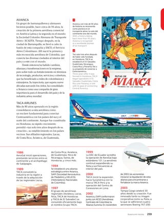 Avianca en revista 259
AVIANCA
Un grupo de barranquilleros y alemanes
hicieron posible, hace cerca de 94 años, la
creación de la primera aerolínea comercial
en América Latina y la segunda en el mundo:
la Sociedad Colombo Alemana de Transporte
Aéreo - SCADTA. Tiempo después, en la
ciudad de Barranquilla, se llevó a cabo la
fusión de esta compañía y SACO, el Servicio
Aéreo Colombiano. Allí nació la primera y
más reconocida aerolínea de Colombia, que
conecta las diversas ciudades al interior del
país y a este con el mundo.
Desde entonces ha habido cambios,
alianzas y transformaciones en la empresa,
pero sobre todo un fortalecimiento en términos
de tecnología, productos, servicios y cobertura,
que ha beneficiado a miles de colombianos y
extranjeros. Su trayectoria, que supera nueve
décadas surcando los cielos, ha consolidado
a Avianca como una compañía de gran
importancia para el desarrollo del país y de la
industria aérea mundial.
TACA AIRLINES
Más de 80 años operando en la región
consolidaron a esta aerolínea como
un enclave fundamental para conectar
Centroamérica con los países del sur y el
norte del continente. Aunque fue constituida
en Honduras, su rápido crecimiento
permitió –tan solo tres años después de su
creación–, su establecimiento en los países
vecinos. Sus afiliados regionales, Lacsa,
de Costa Rica; Aviateca, de Guatemala,
1986
AeroGal inició operaciones,
prestando servicios entre el
continente y el archipiélago
de Galápagos.
1989
TACA consolidó la
industria en la región a
través de la adquisición
de las regionales Lacsa,
de Costa Rica; Aviateca,
de Guatemala; Nica de
Nicaragua, Sansa, de
Honduras, y cinco más.
1994
Se estableció una alianza
estratégica entre Avianca,
SAM (Sociedad Aeronáutica
de Medellín) y HELICOL
(Helicópteros Nacionales
de Colombia).
1997
El grupo de aerolíneas
regionales (Aviateca, Lacsa,
Nica, TACA de Honduras
y TACA de El Salvador) se
consolidó oficialmente bajo
el nombre Grupo TACA.
1999
La DAC de Ecuador acredita
la operación de AeroGal bajo
estándares 121. La aerolínea
continuó expandiendo su
flota y sus frecuencias al
interior del país.
2000
TACA inició la expansión
hacia Suramérica con la
marca TACA Perú y la
operación del Centro de
Conexiones en Lima.
2002
Avianca y SAM conformaron
junto con ACES (Aerolíneas
Centrales de Colombia) la
Alianza Summa.En noviembre
de 2003,los accionistas
iniciaron la liquidación de esta
alianza para encaminarse a
fortalecer la marca Avianca.
2003
Tampa Cargo celebró 30
años desde su creación. Fue
renovada tanto su imagen
corporativa como su flota, a
la que se adhirieron cuatro
aeronaves Boeing 767-200.
1
2
1
2
Avianca, con más de 90 años
de historia, es reconocida
como pionera en el
transporte aéreo no solo del
continente sino del mundo.
With a history dating
back more than 90 years,
Avianca is recognised
as a worldwide pioneer
of air transport.
Tan solo tres años después
de haber sido fundada
en Honduras, TACA se
estableció en El Salvador,
Guatemala, Nicaragua,
Costa Rica y Panamá, fiel a
su propósito de conectar a
Centroamérica.
Three years after it was
formed in Honduras, TACA
began operations in El
Salvador, Guatemala, Costa
Rica and Panama, in line
with its goal of connecting
Central America.
Foto:RichardVandervord
 