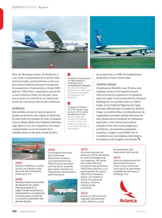 260 Junio 2013Avianca en revista
SERVICIO SERVICE / Es por ti
2005
Avianca modificó su razón
social y se registró como
Aerovías del Continente
Americano S.A.
2006
AeroGal recibió la concesión
de operación de vuelos
internacionales en la
región Caribe-Suramérica y
Norteamérica. La compra de
3 aviones, para un total de
9, la hacen la aerolínea más
grande del país.
Nica, de Nicaragua; Sansa, de Honduras, y
cinco más, complementaron la red de rutas
internacionales, posicionándose como una
línea aérea fundamental para el transporte
de pasajeros en Centroamérica. Desde 2000,
gracias a TACA Perú, expandió su operación
a varios destinos dentro de ese país. Lima,
por su parte, se convirtió en un importante
centro de conexiones del sur del continente.
AEROGAL
Esta aerolínea es una de las principales en
prestar sus servicios a los viajeros al interior de
Ecuador entre las ciudades de Quito, Guayaquil,
Cuenca, Manta, Baltra, San Cristóbal, Portoviejo,
Lago Agrio y Coca. La compañía se encuentra
comprometida con el crecimiento de la
industria aérea en este país y desde el inicio
de su operación, en 1986, ha modernizado y
fortalecido su flota y red de rutas.
TAMPA CARGO
Constituida en Medellín, hace 40 años, esta
empresa cuenta con la experiencia para
ofrecer un servicio superior en el transporte
aéreo de carga. Con la incorporación a Avianca
Holdings S.A. se convirtió, junto con TACA
Cargo, en la Unidad de Negocios de Carga,
que será unificada bajo el nombre de Avianca
Cargo. La moderna flota y la infraestructura de
vanguardia le permiten prestar soluciones de
alta calidad para el transporte de embarques
especiales –como bienes perecederos,
animales vivos, mercancías peligrosas y
periódicos–, documentos y paquetería
pequeña, y cargas con prioridad. Así, se
consolida como una empresa clave frente a
las dinámicas de la región y del mundo.
2009
La compañía Aerovías
del Continente
Americano, Avianca,
y la centroamericana
TACA Airlines anuncian
la firma de un acuerdo,
para darle marcha a su
integración operacional y
administrativa.
2010
Los inversionistas de
Avianca y TACA oficializan
la unión estratégica de
sus negocios. Por parte
del Grupo TACA se
incluyeron las aerolíneas
TACA International –y su
participación en Lacsa–,
TACA Perú, Aviateca,
Sansa, La Costeña, e
Isleña. Por parte de
Avianca, Avianca,
Tampa Cargo
y AeroGal.
2012
Avianca y TACA Airlines
ingresan oficialmente
a Star Alliance, la red
de aerolíneas más
importante del mundo.
2013
Inicia la implementación
del nombre Avianca
como marca comercial
única para las aerolíneas
subsidiarias de Avianca
Holdings S.A.
1
2
AeroGal inició operaciones
en 1986,uniendo al
continente con el
archipiélago de Galápagos.
AeroGal commenced
operations in 1986, when
it linked the Galapagos
archipelago to the
mainland.
Fundada en Medellín,
en 1973, Tampa Cargo
suma, en 2013, cuatro
décadas de servicio.
Tampa Cargo was
founded in Medellín
in 1976. In 2013, the
company’s trajectory
sums up four decades in
the business.
1 2
Fotos:RichardVandervordFoto:RichardVandervord
 