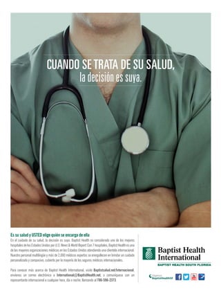 Es su salud y USTED elige quién se encarga de ella
En el cuidado de su salud, la decisión es suya. Baptist Health es considerado uno de los mejores
hospitalesdelosEstadosUnidosporU.S.News&WorldReport.Con7hospitales,BaptistHealthesuna
de las mayores organizaciones médicas en los Estados Unidos atendiendo una clientela internacional.
Nuestro personal multilingüe y más de 2,000 médicos expertos se enorgullecen en brindar un cuidado
personalizado y compasivo, cubierto por la mayoría de los seguros médicos internacionales.
Para conocer más acerca de Baptist Health International, visite Baptistsalud.net/Internacional,
envíenos un correo electrónico a International@BaptistHealth.net, o comuníquese con un
representante internacional a cualquier hora, día o noche, llamando al 786-596-2373.
Síganos
CUANDO SE TRATA DE SU SALUD,
la decisión es suya.
 
