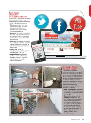 Avianca en revista 263
Tecnología
al servicio
de nuestros viajeros
El desarrollo y la incursión en medios
de contacto que ofrecen total
interactividad con nuestros clientes
ha sido un propósito constante.
• Sitio web: consulta, reserva y
compra de tiquetes, así como
asignación de sillas, entre
otros servicios, se han venido
incorporando al portal.
• Quioscos: de manera paulatina,
han sido puestos a disposición
de los viajeros los módulos de
autochequeo en los diferentes
aeropuertos.
• Web check in: desde la comodidad
de sus hogares u oficinas, nuestros
clientes empezaron a disfrutar de
este servicio de chequeo a través
del sitio web.
• Mobile app: desde su
smartphone, nuestros viajeros
pueden hacer check in.
• Redes sociales: contamos con
perfiles y cuentas oficiales en
Facebook, Twitter y You Tube.
Hoy, ya sumamos más de
600.000 seguidores.
Una experiencia
de clase superior
Desde nuestra unión, nos
proyectamos como una compañía
aérea caracterizada por un servicio
de excelencia y calidez, a la altura
de las mejores del mundo. En este
sentido, hemos venido trabajando
en el desarrollo de una cultura
del servicio única que nos permita
ofrecer una experiencia de vuelo
superior, desde el primer
contacto con nosotros hasta
que llega a su destino.
• Salas VIP modernas, diseñadas
con espacios diferenciados para
el descanso, el entretenimiento
y el trabajo.
• Sistema de entretenimiento
a bordo, personalizado, con
una variada oferta de películas,
series de televisión, formatos
informativos y juegos, al cual
se accede a través de pantallas
con tecnología touch screen
ubicadas en la parte posterior
de cada asiento. Disponible en
flotas Airbus y Embraer,
sujeto a configuración
de cada aeronave.
 