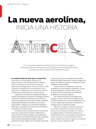 266 Junio 2013Avianca en revista
SERVICIO SERVICE / Es por ti
La nueva aerolínea,
INICIA UNA HISTORIA
Con una nueva experiencia bajo el mismo nombre, los viajeros
disfrutarán del servicio superior y la calidez de una aerolínea de clase
mundial que lleva el sello de la Excelencia Latina.
La construcción de una marca comercial
única tiene un solo propósito: avanzar en el
posicionamiento como Aerolínea líder de América
Latina. Como parte de este proceso, desde que
anunciamos la integración de Avianca y TACA, en 2010,
iniciamos la búsqueda de la nueva identidad. Así, a
través de un cuidadoso plan de transición nos hemos
transformado exitosamente en la nueva Avianca.
Lippincott, reconocida firma consultora de Estados
Unidos, especializada en la creación de estrategias de marca
y experiencia del cliente, lideró el proceso de asesoría a
través de investigaciones de mercado y análisis comerciales
que permitieron identificar las preferencias de nuestro
cliente objetivo: establecer los componentes estratégicos
del servicio y consolidar la marca que ahora anunciamos a
Latinoamérica y el mundo entero.
Tres etapas fueron esenciales durante la construcción
de la marca comercial única. Primero, establecimos la
esencia del servicio que le entregamos a los viajeros para
definir la cultura y la experiencia de viaje. Luego, realizamos
las acciones necesarias para homologar y alinear los
productos, servicios y políticas de la compañía, potenciando
lo mejor de cada una de las aerolíneas de la Holding.
Finalmente, llegó el momento de cambiar la imagen de la
marca, tras establecer el nombre y el logotipo que mejor
reflejaban la nueva identidad.
Dentro del proceso utilizamos técnicas de
investigación con tecnología de vanguardia. A través
de neuromarketing se evaluaron las reacciones
de algunos de los viajeros frente a las diferentes
propuestas de marca que surgieron.
Tras culminar las rigurosas investigaciones,
se eligió a Avianca como la marca insigne para las
aerolíneas adscritas hoy a Avianca Holdings S.A., con
un nuevo espíritu que desde ahora transmitimos a
nuestros clientes: la Excelencia Latina.
Más que un eslogan, la Excelencia Latina es
el concepto corporativo que define la filosofía
del servicio que deseamos brindar a los viajeros.
La calidez humana, la eficiencia operativa y el
profesionalismo son sus principales características.
A ellas, se suma el reto de transmitir la cultura
latina a quienes nos visiten en cada una de nuestras
oficinas, aviones y aeropuertos.
 