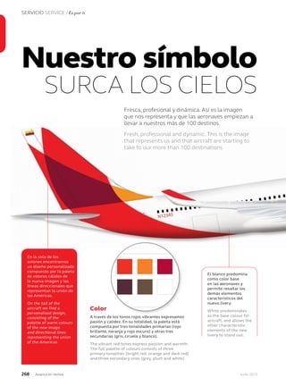 268 Junio 2013Avianca en revista
SERVICIO SERVICE / Es por ti
Nuestro símbolo
SURCA LOS CIELOS
Fresca, profesional y dinámica. Así es la imagen
que nos representa y que las aeronaves empiezan a
llevar a nuestros más de 100 destinos.
Fresh, professional and dynamic. This is the image
that represents us and that aircraft are starting to
take to our more than 100 destinations.
El blanco predomina
como color base
en las aeronaves y
permite resaltar los
demás elementos
característicos del
nuevo livery.
White predominates
as the base colour for
aircraft, and allows the
other characteristic
elements of the new
livery to stand out.
En la cola de los
aviones encontramos
un diseño personalizado
compuesto por la paleta
de colores cálidos de
la nueva imagen y las
líneas direccionales que
representan la unión de
las Américas.
On the tail of the
aircraft we find a
personalised design,
consisting of the
palette of warm colours
of the new image
and directional lines
representing the union
of the Americas.
Color
A través de los tonos rojos vibrantes expresamos
pasión y calidez. En su totalidad, la paleta está
compuesta por tres tonalidades primarias (rojo
brillante, naranja y rojo oscuro) y otras tres
secundarias (gris, ciruela y blanco).
The vibrant red tones express passion and warmth.
The full palette of colours consists of three
primary tonalities (bright red, orange and dark red)
and three secondary ones (grey, plum and white).
Our design toolkit contains our brand
identity elements, all of which reinforce
our brand personality.
When used consistently, these elements
help us to differentiate our brand in a
highly competitive airline industry.
Our toolkit—the brand identity elements
Logo
Our logo consists of our wordmark
and our symbol. It is the most
recognizable representation of
our brand.
Typography
Our typeface, FS Elliot, is a modern
sans-serif font that compliments the
Avianca visual identity. In addition
to FS Elliot, Verdana may be used
for desktop or web applications.
FS Elliot
FS Elliot Light
abcdefghijk
ABCDEFGHIJK
1234567890$
FS Elliot Regular
abcdefghijk
ABCDEFGHIJK
1234567890$
FS Elliot Bold
abcdefghijk
ABCDEFGHIJK
1234567890$
Verdana
Verdana Regular
abcdefghijk
ABCDEFGHIJK
1234567890$
Colors
Our family of vibrant reds expresses
our passion and warmth.
Core gradients
Two full-color gradient treatments
are available for background use.
Imagery
Fresh, professional and dynamic. This is the image
that represents us and that aircraft are starting to
take to our more than 100 destinations.
 