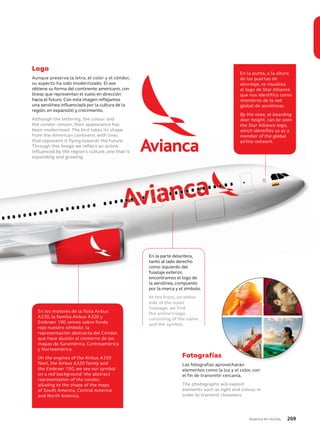Avianca en revista 269
fuselaje exterior,
encontramos el logo de
la aerolínea, compuesto
por la marca y el símbolo.
At the front, on either
side of the outer
fuselage, we find
the airline’s logo,
consisting of the name
and the symbol.
En los motores de la flota Airbus
A330, la familia Airbus A320 y
Embraer 190 vemos sobre fondo
rojo nuestro símbolo: la
representación abstracta del Cóndor,
que hace alusión al contorno de los
mapas de Suramérica, Centroamérica
y Norteamérica.
On the engines of the Airbus A330
fleet, the Airbus A320 family and
the Embraer 190, we see our symbol
on a red background: the abstract
representation of the condor,
alluding to the shape of the maps
of South America, Central America
and North America.
En la punta, a la altura
de las puertas de
abordaje, se visualiza
el logo de Star Alliance
que nos identifica como
miembros de la red
global de aerolíneas.
By the nose, at boarding
door height, can be seen
the Star Alliance logo,
which identifies us as a
member of the global
airline network.
Fotografías
Las fotografías aprovecharán
elementos como la luz y el color, con
el fin de transmitir cercanía.
The photographs will exploit
elements such as light and colour, in
order to transmit closeness.
Logo
Aunque preserva la letra, el color y el cóndor,
su aspecto ha sido modernizado. El ave
obtiene su forma del continente americano, con
líneas que representan el vuelo en dirección
hacia el futuro. Con esta imagen reflejamos
una aerolínea influenciada por la cultura de la
región, en expansión y crecimiento.
Although the lettering, the colour and
the condor remain, their appearance has
been modernised. The bird takes its shape
from the American continent, with lines
that represent it flying towards the future.
Through this image we reflect an airline
influenced by the region’s culture, one that is
expanding and growing.
Fotografías
highly competitive airline industry.
Logo
Our logo consists of our wordmark
and our symbol. It is the most
recognizable representation of
our brand.
Typography
Our typeface, FS Elliot, is a modern
sans-serif font that compliments the
Avianca visual identity. In addition
to FS Elliot, Verdana may be used
for desktop or web applications.
FS Elliot
FS Elliot Light
abcdefghijk
ABCDEFGHIJK
1234567890$
FS Elliot Regular
abcdefghijk
ABCDEFGHIJK
1234567890$
FS Elliot Bold
abcdefghijk
ABCDEFGHIJK
1234567890$
Colors
Our family of vibrant reds expresses
our passion and warmth.
Core gradients
Two full-color gradient treatments
are available for background use.
Imagery
Our photography is always open,
warm, inviting and personal.
There are four categories of imagery:
• Warm light effects
• Red as backdrop
• Red as spot color or “red carpet”
• The natural world—destinations
we ﬂy to
Our visual identity
Our design toolkit contains our brand
identity elements, all of which reinforce
our brand personality.
When used consistently, these elements
help us to differentiate our brand in a
highly competitive airline industry.
Logo
Our logo consists of our wordmark
and our symbol. It is the most
recognizable representation of
our brand.
Typography
Our typeface, FS Elliot, is a modern
sans-serif font that compliments the
Avianca visual identity. In addition
to FS Elliot, Verdana may be used
for desktop or web applications.
FS Elliot
FS Elliot Light
abcdefghijk
ABCDEFGHIJK
1234567890$
FS Elliot Regular
abcdefghijk
ABCDEFGHIJK
1234567890$
FS Elliot Bold
abcdefghijk
ABCDEFGHIJK
1234567890$
Verdana
Verdana Regular
abcdefghijk
ABCDEFGHIJK
1234567890$
Colors
Our family of vibrant reds expresses
our passion and warmth.
Core gradients
Two full-color gradient treatments
are available for background use.
Imagery
Our photography is always open,
warm, inviting and personal.
There are four categories of imagery:
• Warm light effects
• Red as backdrop
• Red as spot color or “red carpet”
• The natural world—destinations
we ﬂy to
Our visual identity 29
Our design toolkit contains our brand
identity elements, all of which reinforce
our brand personality.
When used consistently, these elements
help us to differentiate our brand in a
highly competitive airline industry.
Logo
Our logo consists of our wordmark
and our symbol. It is the most
recognizable representation of
our brand.
Typography
Our typeface, FS Elliot, is a modern
sans-serif font that compliments the
Avianca visual identity. In addition
to FS Elliot, Verdana may be used
for desktop or web applications.
FS Elliot
FS Elliot Light
abcdefghijk
ABCDEFGHIJK
1234567890$
FS Elliot Regular
abcdefghijk
ABCDEFGHIJK
1234567890$
FS Elliot Bold
abcdefghijk
ABCDEFGHIJK
1234567890$
Verdana
Verdana Regular
abcdefghijk
ABCDEFGHIJK
1234567890$
Colors
Our family of vibrant reds expresses
our passion and warmth.
Core gradients
Two full-color gradient treatments
are available for background use.
Imagery
Our photography is always open,
warm, inviting and personal.
There are four categories of imagery:
• Warm light effects
• Red as backdrop
• Red as spot color or “red carpet”
• The natural world—destinations
we ﬂy to
Our visual identity
highly competitive airline industry.
Logo
Our logo consists of our wordmark
and our symbol. It is the most
recognizable representation of
our brand.
Typography
Our typeface, FS Elliot, is a modern
sans-serif font that compliments the
Avianca visual identity. In addition
to FS Elliot, Verdana may be used
for desktop or web applications.
FS Elliot
FS Elliot Light
abcdefghijk
ABCDEFGHIJK
1234567890$
FS Elliot Regular
abcdefghijk
ABCDEFGHIJK
1234567890$
FS Elliot Bold
abcdefghijk
ABCDEFGHIJK
1234567890$
Colors
Our family of vibrant reds expresses
our passion and warmth.
Core gradients
Two full-color gradient treatments
are available for background use.
Imagery
Our photography is always open,
warm, inviting and personal.
There are four categories of imagery:
• Warm light effects
• Red as backdrop
• Red as spot color or “red carpet”
• The natural world—destinations
we ﬂy to
Our visual identity
airline network.that represent it flying towards the future.
como izquierdo del
fuselaje exterior,
En la parte delantera,
tanto al lado derecho
como izquierdo del
airline network.that represent it flying towards the future.
Through this image we reflect an airline
influenced by the region’s culture, one that is
expanding and growing.
 
