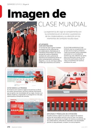 270 Junio 2013Avianca en revista
SERVICIO SERVICE / Es por ti
Imagen de
CLASE MUNDIAL
La experiencia de viaje se complementa con
la consistencia en el servicio. La presencia
de los colaboradores y su atención en los
momentos de contacto resulta clave.
ATUENDOS
CON DISTINCIÓN
Un servicio de clase superior también
se proyecta con los uniformes de
los colaboradores. Diseñadas por el
colombiano Álvaro Reyes, las nuevas
prendas de nuestros tripulantes,
auxiliares de vuelo y personal de
atención en los aeropuertos tienen un
estilo contemporáneo, profesional,
elegante y, a su vez, ese toque cálido y
amable que caracteriza a los latinos.
En los trajes predomina el rojo
brillante, que se complementa con
el rojo oscuro, el gris y el blanco.
Todas las prendas fueron diseñadas
pensando en la comodidad de
quienes las usan, además son aptas
para los diferentes climas. Como
elementos particulares están la
capa y el sombrero de nuestras
auxiliares de vuelo.
OFICINAS Y MÓDULOS DE ATENCIÓN
Cuando nuestros viajeros se acercan a alguno de nuestros
puntos de venta deben sentirse como en casa. Los colores
cálidos que representan la imagen de Avianca y la atención de
los colaboradores, enfocada en responder a las necesidades
previas al viaje planeado, cumplen con este propósito.
SITIO WEB A LA MEDIDA
En Avianca.com nuestros viajeros encuentran la oferta
de vuelos, promociones, servicios y demás información
que se ajusta a las necesidades de sus viajes. Gracias a un
diseño moderno y organizado, la navegación es más ágil,
optimizando el tiempo de consulta.
 