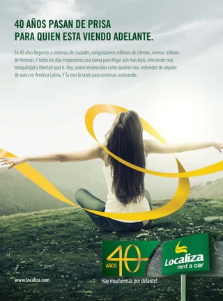 40 AÑOS PASAN DE PRISA
PARA QUIEN ESTA VIENDO ADELANTE.
En 40 años llegamos a centenas de ciudades, conquistamos millones de clientes, vivimos millares
de historias.Y todos los días empezamos una nueva para llegar aún más lejos, ofreciendo más
tranquilidad y libertad para ti. Hoy, somos reconocidos como quiénes más entienden de alquiler
de autos en América Latina.YTu eres la razón para continuar avanzando.
www.localiza.com Haymuchomáspordelante!Muito mais pela frente.Haymuchomáspordelante!
 