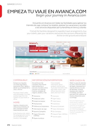 SERVICIO SERVICE
274 Junio 2013Avianca en revista
Encuentra en Avianca.com todas las facilidades para agilizar tus
trámites de viaje, comprar tus boletos, planear tus vacaciones y acceder
a los servicios dispuestos por la Aerolínea en tierra y a bordo.
Find all the facilities designed to expedite travel arrangements, buy
your tickets, plan your vacations and access the services offered by the
Airline on the ground and onboard.
EMPIEZA TU VIAJE EN AVIANCA.COMAVIANCA.COMA
Begin your journey in Avianca.com
Encuentra la más
completa información
sobre productos y
servicios. Accede a otros
vínculos con noticias,
historia, unidades de
negocio, aliados y más:
» Itinerarios
» Estado de vuelos
» Estado de boletos
» Promociones
» Preferencia Corporativo
» Información de viaje
» Nuestra Compañia
» Viajero frecuente
LifeMiles
» Planes turísticos
Ingresa a Avianca.com,
selecciona el idioma y el
país. Consulta el home
especializado por país.
Enter Avianca.com, select
the language and country
you Go online for each
country’s homepage.
HOME
INFORMACIÓN/INFORMATION WEB CHECK-IN
Compra tus tiquetes
con total seguridad y
autonomía, fácil, rápido y
desde la comodidad de tu
casa u oficina.
Purchase tickets safely
and individually in an easy
and fast way from the
comfort of your home or
office.
COMPRA/BUY
Obtén tu pase de abordar
en línea, imprímelo antes
de llegar al aeropuerto e
ingresa directo a la sala
de abordaje. Si llevas
equipaje para registrar
en bodega, por favor
acércate a los módulos de
Avianca dispuestos para
su entrega.
Get your boarding pass
online, print it before
arriving at the airport and
continue on straight to
the boarding gate. If you
are checking baggage
please go to the Avianca´s
counters available for
its delivery.
Find complete
information about
products and services.
You’ll also find other links
with news, history, sale
offices, business units,
allies and much more:
» Itineraries
» Flight Status
» Ticket Status
» Promotions
» Avianca Corporate
» Travel information
» Our Company
» Frequent flyer LifeMiles
» Tourism plans
 
