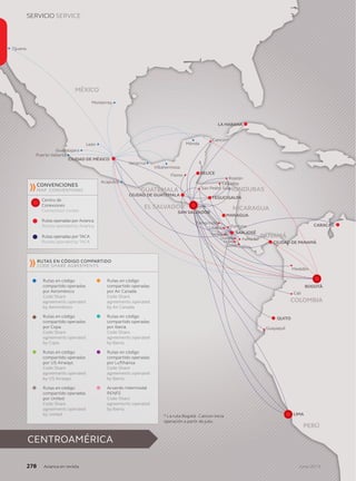 USEFUL INFORMATION / Nskjfhsdh
Junio 2013Junio 2013Junio 2013Junio 2013Junio 2013Junio 2013Junio 2013Junio 2013Junio 2013
BOGOTÁ
SAN SALVADOR
SAN JOSÉ
Guayaquil
Liberia
Quepos
Tambor
Palma Sur
Drake
Golﬁto
Tamarindo
Fortuna
Medellín
Cali
La Ceiba
Flores
Roatán
Cancún*
Mérida
Villahermosa
Veracruz
Monterrey
Acapulco
Guadalajara
Puerto Vallarta
León
Tijuana
QUITO
MANAGUA
TEGUCIGALPA
BELICE
CIUDAD DE GUATEMALA
CIUDAD DE MÉXICO
CIUDAD DE PANAMÁ
CARACAS
LA HABANA
COLOMBIA
PANAMÁ
NICARAGUAEL SALVADOR
GUATEMALA HONDURAS
MÉXICO
PERÚ
LIMA
San Pedro Sula
CENTROAMÉRICA
SERVICIO SERVICE
278278278278278278278278278278278278278278278278278278278278278 Junio 2013AAAAAAAAAvianca en revistavianca en revistavianca en revistavianca en revistavianca en revistavianca en revistavianca en revistavianca en revistavianca en revistavianca en revistavianca en revistavianca en revistavianca en revistavianca en revistavianca en revistavianca en revistavianca en revistavianca en revistavianca en revistavianca en revistavianca en revistavianca en revistavianca en revistavianca en revistavianca en revistavianca en revistavianca en revistavianca en revistavianca en revistavianca en revista
CONVENCIONESCONVENCIONESCONVENCIONESCONVENCIONESCONVENCIONESCONVENCIONESCONVENCIONESCONVENCIONESCONVENCIONESCONVENCIONESCONVENCIONESCONVENCIONESCONVENCIONES
MAP CONVENTIONS
Centro deCentro deCentro deCentro deCentro deCentro deCentro deCentro deCentro deCentro deCentro deCentro deCentro de
ConexionesConexionesConexionesConexionesConexionesConexionesConexionesConexiones
Connection Center
RRutas operadas porutas operadas porutas operadas porutas operadas porutas operadas porutas operadas porutas operadas porutas operadas porutas operadas porutas operadas porutas operadas por AAAviancaviancaviancaviancaviancaAviancaAAviancaA
Routes operated by Avianca
RRutas operadas porutas operadas porutas operadas porutas operadas porutas operadas porutas operadas porutas operadas porutas operadas porutas operadas porutas operadas porutas operadas por TATATATACCCAA
Routes operated by TACA
RRutas en códigoutas en códigoutas en códigoutas en códigoutas en códigoutas en códigoutas en códigoutas en códigoutas en códigoutas en código
compartido operadascompartido operadascompartido operadascompartido operadascompartido operadascompartido operadascompartido operadascompartido operadascompartido operadascompartido operadascompartido operadascompartido operadascompartido operadascompartido operadascompartido operadas
porporporpor AAeroméxicoeroméxicoeroméxicoeroméxicoeroméxicoeroméxicoeroméxico
Code Share
agreements operated
by Aeroméxico
RRutas en códigoutas en códigoutas en códigoutas en códigoutas en códigoutas en códigoutas en códigoutas en códigoutas en códigoutas en código
compartido operadascompartido operadascompartido operadascompartido operadascompartido operadascompartido operadascompartido operadascompartido operadascompartido operadascompartido operadascompartido operadascompartido operadascompartido operadascompartido operadas
por Copapor Copapor Copapor Copapor Copapor Copapor Copa
Code Share
agreements operated
by Copa
RRRutas en códigoutas en códigoutas en códigoutas en códigoutas en códigoutas en códigoutas en códigoutas en códigoutas en códigoutas en código
compartido operadascompartido operadascompartido operadascompartido operadascompartido operadascompartido operadascompartido operadascompartido operadascompartido operadascompartido operadascompartido operadascompartido operadascompartido operadascompartido operadascompartido operadas
porporporpor USUSUS AAirwaysirwaysirwaysirwaysirways
Code Share
agreements operated
by US Airways
RRutas en códigoutas en códigoutas en códigoutas en códigoutas en códigoutas en códigoutas en códigoutas en códigoutas en códigoutas en código
compartido operadascompartido operadascompartido operadascompartido operadascompartido operadascompartido operadascompartido operadascompartido operadascompartido operadascompartido operadascompartido operadascompartido operadascompartido operadascompartido operadascompartido operadas
porporpor UUnitednitednitednitednited
Code Share
agreements operated
by United
RRRutas en códigoutas en códigoutas en códigoutas en códigoutas en códigoutas en códigoutas en códigoutas en códigoutas en códigoutas en códigoutas en código
compartido operadascompartido operadascompartido operadascompartido operadascompartido operadascompartido operadascompartido operadascompartido operadascompartido operadascompartido operadascompartido operadascompartido operadascompartido operadascompartido operadas
porporporpor AAAir Canadair Canadair Canadair Canadair Canadair Canadair Canadair Canada
Code Share
agreements operated
by Air Canada
RRutas en códigoutas en códigoutas en códigoutas en códigoutas en códigoutas en códigoutas en códigoutas en códigoutas en códigoutas en código
compartido operadascompartido operadascompartido operadascompartido operadascompartido operadascompartido operadascompartido operadascompartido operadascompartido operadascompartido operadascompartido operadascompartido operadascompartido operadascompartido operadascompartido operadas
porporpor IIberiaberiaberiaberiaberia
Code Share
agreements operated
by Iberia
RRRutas en códigoutas en códigoutas en códigoutas en códigoutas en códigoutas en códigoutas en códigoutas en códigoutas en códigoutas en códigoutas en código
compartido operadascompartido operadascompartido operadascompartido operadascompartido operadascompartido operadascompartido operadascompartido operadascompartido operadascompartido operadascompartido operadascompartido operadascompartido operadascompartido operadas
porporporpor LLLufthansaufthansaufthansaufthansaufthansaufthansaufthansaufthansa
Code Share
agreements operated
by Iberia
AAcuerdocuerdocuerdocuerdocuerdo IIntermodalntermodalntermodalntermodalntermodalntermodalntermodalntermodal
RENFERENFERENFERENFERENFERENFE
Code Share
agreements operated
by Iberia
** LLa ruta Bogotá - Cancún iniciaa ruta Bogotá - Cancún iniciaa ruta Bogotá - Cancún iniciaa ruta Bogotá - Cancún iniciaa ruta Bogotá - Cancún iniciaa ruta Bogotá - Cancún iniciaa ruta Bogotá - Cancún iniciaa ruta Bogotá - Cancún iniciaa ruta Bogotá - Cancún iniciaa ruta Bogotá - Cancún iniciaa ruta Bogotá - Cancún iniciaa ruta Bogotá - Cancún iniciaa ruta Bogotá - Cancún iniciaa ruta Bogotá - Cancún iniciaa ruta Bogotá - Cancún iniciaa ruta Bogotá - Cancún iniciaa ruta Bogotá - Cancún iniciaa ruta Bogotá - Cancún iniciaa ruta Bogotá - Cancún iniciaa ruta Bogotá - Cancún iniciaa ruta Bogotá - Cancún inicia
operación a partir de julio.operación a partir de julio.operación a partir de julio.operación a partir de julio.operación a partir de julio.operación a partir de julio.operación a partir de julio.operación a partir de julio.operación a partir de julio.operación a partir de julio.operación a partir de julio.operación a partir de julio.operación a partir de julio.operación a partir de julio.operación a partir de julio.operación a partir de julio.operación a partir de julio.
CODE SHARE AGREEMENTS
RURURURUTASTASTASTAS EEENNN CÓDCÓDCÓDCÓDCÓDIIGGOO CCCOMOMOMPPARTIARTIARTIARTIARTIDDDOOO
 
