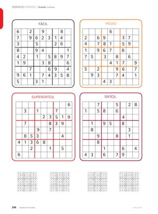 296 Junio 2013Avianca en revista
SERVICIO SERVICE / Sudoku Soduku
SUPERDIFÍCIL DIFÍCIL
MEDIOFÁCIL
26
5
9 8
7 9 6 2 3 4
3 6
9 4
4
8
2 51 8 9
1 9
6
7 4
1
6 9
7 4 3 5 8
5
9
3 1
1
2
1
7
683
7 8
6
2 6 9 7
4 1 9
6 7 8
7
1 9
5 83 6
9
5 2 7
3
9 6
7 4 1
4 3
3
5
9714
7 5 2 8
1 5 8 6
9 5 81
8 3
3
9 1
8
1
7
6 4
4 6 9
4
8
6
3 1
2 3 1
8 3 97
79
8
1
5 3 4
4 3
2
6 8
1 5
6
7
5 9
91 2
6 4 8
5 7 4 3 6
5 3 8 1 9 6 2
7 2 3 1
4 1 8 3 9
3
2 7 6
4 1 5 79 2 6
9 8
1
9
5
5 3 4
4 3 2
2 7
6 8 5 9 7
89 1
4 1 6 5 3
6
8
7 2 3 4
8
7
5 9
4
4
8
7126
76 4
9 3 7
3 9 5 2 8
1 2 5 8 4 6 9
8 1 2 6
9 5 3 8 4
7
2 1 6
8 4 6 12 5 3
3 5
6
7
3
9 4 1
9 8 1
2 1
5 2 4 3 7
57 2
3 9 6 8 4
4
5
1 6 8 9
1
7
4 5
3
7
9
6287
59 8
3 7 8
7 6 3 1 4
2 1 6 9 5 4 7
4 1 2 9
6 7 5 8 4
7
1 2 9
5 4 9 83 1 6
3 6
4
9
7
8 2 5
5 2 7
3 5
1 8 9 6 3
26 5
2 7 4 8 1
8
6
1 4 3 9
2
3
5 6
8
3
2
9714
26 5
1 4 5
4 9 1 8 3
7 8 9 6 2 3 4
3 8 7 6
9 4 2 5 3
4
8 7 6
2 3 6 51 8 9
1 9
3
6
4
5 7 2
2 7 4
1 2
8 5 6 9 1
79 2
7 4 3 5 8
5
9
8 3 1 6
7
1
2 9
5
1
7
6483
 