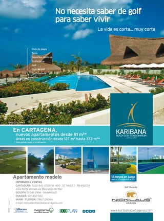 18 hoyos en juego
desde el 29 de diciembre de 2012
* Área privada sujeta a modificación
Club de playa
Tenis
Deportes náuticos
Ecoturismo
Golf
Club de golf
Gastronomía
INFORMES Y VENTAS
CARTAGENA: (035) 642 4700 Ext. 400 - 317 5161073 - 316 6921704
Zona Norte entrada vía Manzanillo del Mar
BOGOTÁ: (1) 346 2966 - 316 6940621
PANAMÁ: 507 832 1532
MIAMI - FLORIDA: (786) 5242164
e-mail: mercadeo@karibanacartagena.com
CARTAGENA
BEACH GOLF CONDOMINIUM
KARIBANA
www.karibanacartagena.com
studioarubio
Apartamento modelo
Fotografías reales
En CARTAGENA,
nuevos apartamentos desde 81 m2
*
áreas en construcción desde 127 m2
hasta 372 m2
*
La vida es corta... muy corta
No necesita saber de golf
para saber vivir
 
