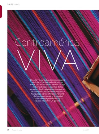 36 Junio 2013Avianca en revista
VIAJES TRAVEL
VIVA
Centroamérica
El norte y el sur del continente, así como
el Océano Pacífico y el Atlántico, se
miran cara a cara en una hermosa franja
de tierra ubicada en la mitad de las
Américas. Explora las siguientes páginas
para ver cómo ese territorio, pequeño y
flanqueado por los istmos de Panamá
y Tehuantepec, posee la diversidad
cultural, el empuje económico y la
riqueza natural de un gigante.
 