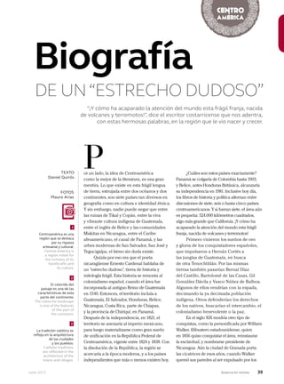 Junio 2013 Avianca en revista 39
“¡Y cómo ha acaparado la atención del mundo esta frágil franja, nacida
de volcanes y terremotos!”, dice el escritor costarricense que nos adentra,
con estas hermosas palabras, en la región que le vio nacer y crecer.
or un lado, la idea de Centroamérica
como la mejor de la literatura, es una gran
mentira. Lo que existe en esta frágil lengua
de tierra, estrujada entre dos océanos y dos
continentes, son siete países tan diversos en
geografía como en cultura e identidad étnica.
Y sin embargo, nadie puede negar que entre
las ruinas de Tikal y Copán, entre la viva
y vibrante cultura indígena de Guatemala,
entre el inglés de Belice y las comunidades
Miskitas en Nicaragua, entre el Caribe
afroamericano, el canal de Panamá, y las
urbes modernas de San Salvador, San José y
Tegucigalpa, el Istmo sin duda existe.
Quizás por eso era que el poeta
nicaragüense Ernesto Cardenal hablaba de
un “estrecho dudoso”, tierra de historia y
mitología frágil. Esta historia se remonta al
colonialismo español, cuando el área fue
incorporada al antiguo Reino de Guatemala
en 1540. Entonces, el territorio incluía a
Guatemala, El Salvador, Honduras, Belice,
Nicaragua, Costa Rica, parte de Chiapas,
y la provincia de Chiriquí, en Panamá.
Después de la independencia, en 1821, el
territorio se anexaría al imperio mexicano,
para luego materializarse como gran sueño
de unificación en la República Federal de
Centroamérica, vigente entre 1824 y 1838. Con
la disolución de la República, la región se
acercaría a la época moderna, y a los países
independientes que más o menos existen hoy.
PTEXTO
Daniel Quirós
Biografía
DE UN“ESTRECHO DUDOSO”
Centroamérica es una
región que se destaca
por su riqueza
artesanal y cultural.
Central America is
a region noted for
the richness of its
handicrafts and
its culture.
El colorido del
paisaje es una de las
características de esta
parte del continente.
The colourful landscape
is one of the features
of this part of
the continent.
La tradición católica se
refleja en la arquitectura
de las ciudades
y los pueblos.
Catholic traditions
are reflected in the
architecture of the
towns and villages.
1
2
3
¿Cuáles son estos países exactamente?
Panamá se colgaría de Colombia hasta 1903,
y Belice, antes Honduras Británica, alcanzaría
su independencia en 1981. Inclusive hoy día,
los libros de historia y política alternan entre
discusiones de siete, seis o hasta cinco países
centroamericanos. Y si fueran siete, el área aún
es pequeña: 524.000 kilómetros cuadrados,
algo más grande que California. ¡Y cómo ha
acaparado la atención del mundo esta frágil
franja, nacida de volcanes y terremotos!
Primero vinieron los sueños de oro
y gloria de los conquistadores españoles,
que impulsaron a Hernán Cortés a
las junglas de Guatemala, en busca
de otra Tenochtitlán. Por las mismas
tierras también pasarían Bernal Díaz
del Castillo, Bartolomé de las Casas, Gil
González Dávila y Vasco Núñez de Balboa.
Algunos de ellos vendrían con la espada,
decimando la ya decimada población
indígena. Otros defenderían los derechos
de los nativos, buscarían el intercambio, el
colonialismo benevolente o la paz.
En el siglo XIX vendría otro tipo de
conquistas, como la personificada por William
Walker, filibustero estadounidense, quien
en 1856 quiso conquistar el área, reinstaurar
la esclavitud, y nombrarse presidente de
Nicaragua. Aún la ciudad de Granada porta
las cicatrices de esos años, cuando Walker
quemó sus paredes al ser expulsado por los
FOTOS
Mauro Arias
 