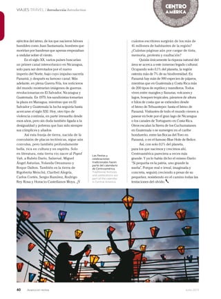 40 Junio 2013Avianca en revista
VIAJES TRAVEL / Introducción Introduction
Las fiestas y
celebraciones
tradicionales hacen
parte del calendario
de Centroamérica.
Traditional festivals
and celebrations are
part of the calendar
in Central America.
ejércitos del istmo, de los que nacieron héroes
humildes como Juan Santamaría, hombres que
morirían por banderas que apenas empezaban
a ondular sobre el viento.
En el siglo XX, varios países buscarían
un primer canal interocéanico en Nicaragua,
solo para ser derrotados por el nuevo
imperio del Norte, bajo cuyo impulso nacería
Panamá, y después su famoso canal. Más
adelante, en plena Guerra Fría, los noticieros
del mundo mostrarían imágenes de guerras
revolucionarias en El Salvador, Nicaragua y
Guatemala. En 1979, los sandinistas tomarían
la plaza en Managua, mientras que en El
Salvador y Guatemala la lucha seguiría hasta
acercarse el siglo XXI. Hoy, otro tipo de
violencia continúa, en parte irresuelta desde
esos años, pero sin duda también ligada a la
desigualdad y pobreza que han sido siempre
sus cómplices y aliados.
Así esta franja de tierra, nacida de la
convulsión de placas tectónicas, sigue aún
convulsa, pero también profundamente
bella, rica en cultura y en espíritu. Solo
en literatura, esta tierra vio nacer al Popol
Vuh, a Rubén Darío, Salarrué, Miguel
Ángel Asturias, Yolanda Oreamuno y
Roque Dalton. También es la tierra de
Rigoberta Menchú, Claribel Alegría,
Carlos Cortés, Sergio Ramírez, Rodrigo
Rey Rosa y Horacio Castellanos Moya. ¿Y
cuántos escritores surgirán de los más de
41 millones de habitantes de la región?
¿Cuántas páginas aún por cargar de tinta,
memoria, protesta y exaltación?
Quizás únicamente la riqueza natural del
área se acerca a este inmenso legado cultural.
Ocupando solo 0,1% del planeta, la región
ostenta más de 7% de su biodiversidad. En
Panamá hay más de 900 especies de pájaros,
mientras que en Guatemala y Costa Rica más
de 200 tipos de reptiles y mamíferos. Todos
viven entre mangles y llanuras, volcanes y
lagos, bosques tropicales, páramos de altura
e hilos de costa que se extienden desde
el Istmo de Tehuantepec hasta el Istmo de
Panamá. Visitantes de todo el mundo vienen a
pasear en bote por el gran lago de Nicaragua
o los canales de Tortuguero en Costa Rica.
Otros escalan la Sierra de los Cuchumatanes
en Guatemala o se sumergen en el caribe
hondureño, entre las Bocas del Toro en
Panamá, o en el famoso Blue Hole de Belice.
Así, con solo 0,1% del planeta,
para los que nacimos y crecimos ahí,
Centroamérica pareciera a veces más
grande. Y ya lo había dicho el mismo Darío:
“Si pequeña es la patria, uno grande la
sueña”. Porque real e irreal, imaginada y
concreta, seguirá creciendo a pesar de su
pequeñez, resistiendo en el camino todas las
tentaciones del olvido.
 