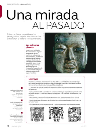 42 Junio 2013Avianca en revista
VIAJES TRAVEL / Historia History
Este es un breve recorrido por los
protagonistas, lugares y momentos que
cimentaron la historia centroamericana.
Una mirada
AL PASADO
Las primeras
pisadas
Los primeros habitantes
de Centroamérica llegaron
provenientes de dos
tradiciones culturales: la
mesoamericana,encabezada
por los olmecas–quienes
ocuparon Guatemala,El
Salvador y Honduras hace
unos 4.000 años–,y la de
los grupos procedentes
del tronco cultural
circuncaribeño,ancestros de
las comunidades indígenas
miskitos,ramas,sumos,
payas y tawahkas.
Los mayas
Se estima que hicieron presencia entre los años 2000 a.C.y 1546 d.C.Se ubicaron a lo largo
de la región denominada Mesoamérica,que comprende el sureste del México y gran parte de
Centroamérica en Guatemala,Honduras,El Salvador y Belice.
• A mediados del siglo VIII la población maya de las tierras bajas pudo alcanzar los 13 millones
de habitantes.
• La mayor autoridad de su sociedad era la clase sacerdotal y el emperador era pensado como
un dios en la Tierra.La base de la pirámide correspondía a los artesanos,los campesinos y los
esclavos.
• Descubrieron y utilizaron el concepto del número cero,representándolo con un caracol.
• Fueron pioneros en el consumo de alimentos como el chocolate,las palomitas de maíz y la
goma de mascar.
• En Guatemala se siguen hablando más de 23 lenguas mayas que no se entienden entre sí.
3
La Antigua, Guatemala.
Patrimonio Cultural de
la Humanidad.
La Antigua, Guatemala.
World Heritage
Cultural Site.
1
Salón de embotellado.
Cervecería Centro
Americana.
Bottling lounge.
Cervecería Centro
Americana.
1
Las esculturas olmecas
más famosas son
las cabezas.
Heads are the most
famous Olmeca’s
sculptures.
2
1
Foto:AFP
 