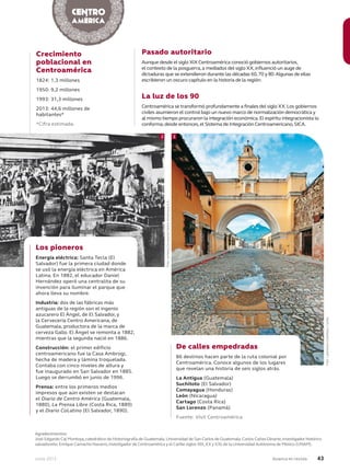 Junio 2013 Avianca en revista 43
Agradecimientos:
José Edgardo Cal Montoya,catedrático de Historiografía de Guatemala,Universidad de San Carlos de Guatemala.Carlos Cañas-Dinarte,investigador histórico
salvadoreño.Enrique Camacho Navarro,investigador de Centroamérica y el Caribe siglos XIX,XXyXXI,de la Universidad Autónoma de México (UNAM).
Pasado autoritario
Aunque desde el siglo XIX Centroamérica conoció gobiernos autoritarios,
el contexto de la posguerra,a mediados del siglo XX,influenció un auge de
dictaduras que se extendieron durante las décadas 60,70 y 80.Algunas de ellas
escribieron un oscuro capítulo en la historia de la región.
La luz de los 90
Centroamérica se transformó profundamente a finales del siglo XX.Los gobiernos
civiles asumieron el control bajo un nuevo marco de normalización democrática y
al mismo tiempo procuraron la integración económica.El espíritu integracionista lo
conforma,desde entonces,el Sistema de Integración Centroamericano,SICA.
Crecimiento
poblacional en
Centroamérica
1824: 1,3 millones
1950: 9,2 millones
1993: 31,3 millones
2013: 44,6 millones de
habitantes*
*Cifra estimada.
Los pioneros
Energía eléctrica: Santa Tecla (El
Salvador) fue la primera ciudad donde
se usó la energía eléctrica en América
Latina. En 1882, el educador Daniel
Hernández operó una centralita de su
invención para iluminar el parque que
ahora lleva su nombre.
Industria: dos de las fábricas más
antiguas de la región son el ingenio
azucarero El Ángel, de El Salvador, y
la Cervecería Centro Americana, de
Guatemala, productora de la marca de
cerveza Gallo. El Ángel se remonta a 1882,
mientras que la segunda nació en 1886.
Construcción: el primer edificio
centroamericano fue la Casa Ambrogi,
hecha de madera y lámina troquelada.
Contaba con cinco niveles de altura y
fue inaugurado en San Salvador en 1885.
Luego se derrumbó en junio de 1996.
Prensa: entre los primeros medios
impresos que aún existen se destacan
el Diario de Centro América (Guatemala,
1880), La Prensa Libre (Costa Rica, 1889)
y el Diario CoLatino (El Salvador, 1890).
De calles empedradas
86 destinos hacen parte de la ruta colonial por
Centroamérica. Conoce algunos de los lugares
que revelan una historia de seis siglos atrás.
La Antigua (Guatemala)
Suchitoto (El Salvador)
Comayagua (Honduras)
León (Nicaragua)
Cartago (Costa Rica)
San Lorenzo (Panamá)
Fuente: Visit Centroamérica
2 3
Foto:cortesíaCerveceríaCentroAmericanaS.A.
Foto:LatinstockColombia/Corbis
 