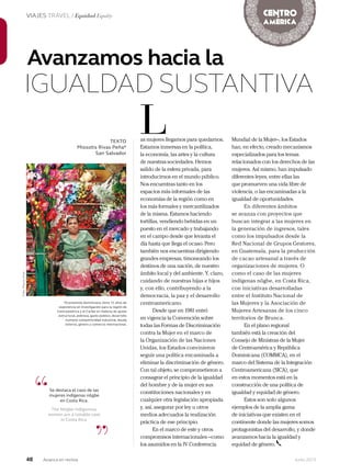 48 Junio 2013Avianca en revista
VIAJES TRAVEL / Equidad Equity
*Economista dominicana, tiene 15 años de
experiencia en investigación para la región de
Centroamérica y el Caribe en materia de ajuste
estructural, pobreza, gasto público, desarrollo
humano competitividad industrial, deuda
externa, género y comercio internacional.
Avanzamos hacia la
IGUALDAD SUSTANTIVA
TEXTO
Miosotis Rivas Peña*
San Salvador
as mujeres llegamos para quedarnos.
Estamos inmersas en la política,
la economía, las artes y la cultura
de nuestras sociedades. Hemos
salido de la esfera privada, para
introducirnos en el mundo público.
Nos encuentras tanto en los
espacios más informales de las
economías de la región como en
los más formales y mercantilizados
de la misma. Estamos haciendo
tortillas, vendiendo bebidas en un
puesto en el mercado y trabajando
en el campo desde que levanta el
día hasta que llega el ocaso. Pero
también nos encuentras dirigiendo
grandes empresas, timoneando los
destinos de una nación, de nuestro
ámbito local y del ambiente. Y, claro,
cuidando de nuestras hijas e hijos
y, con ello, contribuyendo a la
democracia, la paz y el desarrollo
centroamericano.
Desde que en 1981 entró
en vigencia la Convención sobre
todas las Formas de Discriminación
contra la Mujer en el marco de
la Organización de las Naciones
Unidas, los Estados convinieron
seguir una política encaminada a
eliminar la discriminación de género.
Con tal objeto, se comprometieron a
consagrar el principio de la igualdad
del hombre y de la mujer en sus
constituciones nacionales y en
cualquier otra legislación apropiada
y, así, asegurar por ley u otros
medios adecuados la realización
práctica de ese principio.
En el marco de este y otros
compromisos internacionales –como
los asumidos en la IV Conferencia
L
“
”
Se destaca el caso de las
mujeres indígenas nögbe
en Costa Rica.
The Nögbe indigenous
women are a notable case
in Costa Rica.
Mundial de la Mujer–, los Estados
han, en efecto, creado mecanismos
especializados para los temas
relacionados con los derechos de las
mujeres. Así mismo, han impulsado
diferentes leyes, entre ellas las
que promueven una vida libre de
violencia, o las encaminadas a la
igualdad de oportunidades.
En diferentes ámbitos
se avanza con proyectos que
buscan integrar a las mujeres en
la generación de ingresos, tales
como los impulsados desde la
Red Nacional de Grupos Gestores,
en Guatemala, para la producción
de cacao artesanal a través de
organizaciones de mujeres. O
como el caso de las mujeres
indígenas nögbe, en Costa Rica,
con iniciativas desarrolladas
entre el Instituto Nacional de
las Mujeres y la Asociación de
Mujeres Artesanas de los cinco
territorios de Brunca.
En el plano regional
también está la creación del
Consejo de Ministras de la Mujer
de Centroamérica y República
Dominicana (COMMCA), en el
marco del Sistema de la Integración
Centroamericana (SICA), que
en estos momentos está en la
construcción de una política de
igualdad y equidad de género.
Estos son solo algunos
ejemplos de la amplia gama
de iniciativas que existen en el
continente donde las mujeres somos
protagonistas del desarrollo, y donde
avanzamos hacia la igualdad y
equidad de género.
Foto:MauroArias
 