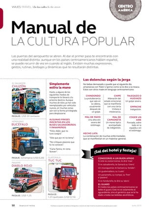 50 Junio 2013Avianca en revista
VIAJES TRAVEL / En las calles In the street
Las puertas del aeropuerto se abren. Al dar el primer paso te encontrarás con
una realidad distinta: aunque en los países centroamericanos hablen español,
se puede recurrir de vez en cuando al inglés. Existen muchas expresiones,
gestos, rutinas, brebajes y dinámicas que te resultarán distintas.
Manual de
LA CULTURA POPULAR
Simplemente
estira la mano
Hazlo, y alguno de los
siguientes medios de
transporte te llevará a tu
próximo destino. Aunque
muchos de ellos ya han sido
reemplazados por vehículos
nuevos, en muchas zonas
aún son la forma privilegiada
para desplazarse.
ALGUNAS FRASES
INSCRITAS EN LOS
BUSES SALVADOREÑOS
Y PANAMEÑOS
“Feliz, Adán, que no
tuvo suegra”.
“Dile que por mí no tema”.
“No critiques placeres que
tú no conoces”.
“Carla Yanira, mi reina
forever”.
PASAJE: USD 20 centavos
PASAJE: 3,8 lempiras (USD 0,20)
BUCÉFALO
HONDURAS
CHUZÓN
EL SALVADOR
DIABLO ROJO
PANAMÁ
PASAJE: USD 1,25
Las dolencias según la jerga
No bebas demasiado o puede que al siguiente día
amanezcas con ‘flato’ o ‘goma’, como se le dice a la resaca.
Estos son otros males en lenguaje centroamericano.
TALEGAZO O
HUEVAZO
Un golpe severo.
COGER UN
AIRE
Punzada, sobre
todo en la
espalda o en
el estómago.
EMPACHE
Indigestión.
CHINDONDO
La protuberancia
que sale en
la cabeza,
usualmente
después de
un golpe.
MAL DE MAYO
Una afección
severa del
estómago.
HECHO LATA
La combinación de muchas enfermedades
que se manifiestan en un malestar general.
CHIPE
Alteración del
estado emocional
que se manifiesta
con una cierta
tristeza e
intolerancia.
MAL DE
CAMIONETA
Un mareo épico
acompañado
de indigestión.
CONOCERÁS A UN BUEN AMIGO
Si este es costarricense, te dirá ‘mae’.
Si es salvadoreño, te llamará su ‘chero’.
Un nicaraguense, te llamará su ‘bróder’.
Un guatemalteco, su ‘cuate’.
Un panameño, su ‘compa’, su ‘fren’
o ‘pasiero’.
Si es hondureño, te dirá su ‘alero’.
EL GUARO
En todos los países centroamericanos se
bebe el guaro. Este no es solamente el
aguardiente, sino el genérico que se le ha
dado a todas las bebidas alcohólicas.
Prohíbase el expendio de bebidas embriagantes a menores de edad.El exceso de alcohol es perjudicial para la salud.
CHUZÓN
TUC TUC
GUATEMALA
PASAJE:
1,25 quetzales (USD 0,16)
PASAJE:
¡Sal del hotel y festeja!
Fotos:AFP
 