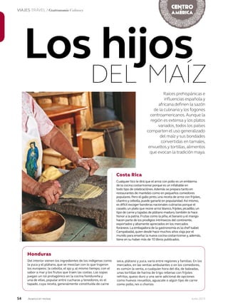 54 Junio 2013Avianca en revista
VIAJES TRAVEL / Gastronomía Culinary
Raíces prehispánicas e
influencias española y
africana definen la sazón
de la culinaria y los fogones
centroamericanos.Aunque la
región es extensa y los platos
variados,todos los países
comparten el uso generalizado
del maíz y sus bondades
convertidas en tamales,
envueltos y tortillas,alimentos
que evocan la tradición maya.
Los hijos
DEL MAÍZ
Foto:cortesíaRevistaSabores
Honduras
Del interior vienen los ingredientes de los indígenas como
la yuca y el plátano, que se mezclan con lo que trajeron
los europeos: la cebolla, el ajo y, al mismo tiempo, con el
sabor a mar y los frutos que traen las costas. Las sopas
juegan un rol protagónico en la cocina hondureña y
una de ellas, popular entre cucharas y tenedores, es el
tapado, cuya receta, generalmente constituida de carne
Costa Rica
Cualquier tico le dirá que el arroz con pollo es un emblema
de la cocina costarricense porque es un infaltable en
todo tipo de celebraciónes.Además se prepara tanto en
restaurantes de manteles como en pequeños comedores
populares.Pero el gallo pinto,una receta de arroz con frijoles,
cilantro y cebolla,puede ganarle en popularidad.Así mismo,
es difícil escoger banderas nacionales culinarias porque el
casado,un plato que reúne arroz blanco,frijoles,picadillo,un
tipo de carne y tajadas de plátano maduro,también le hace
honor a la patria.Frutas como la piña,el banano y el mango
hacen parte de los prodigios intrínsecos del continente,
exportados y altamente apreciados en los mercados
foráneos.La embajadora de la gastronomía es la chef Isabel
Campabadal,quien desde hace muchos años viaja por el
mundo para enseñar la nueva cocina costarricense y,además,
tiene en su haber más de 10 libros publicados.
seca, plátano y yuca, varía entre regiones y familias. En los
mercados, en las ventas ambulantes o en los comedores,
es común la venta, a cualquier hora del día, de baleadas,
unas tortillas de harina de trigo rellenas con fríjoles
refritos, queso duro y una serie adicional de opciones
como huevos revueltos, aguacate o algún tipo de carne
como pollo, res o chorizo.
 