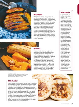 Junio 2013 Avianca en revista 55
Guatemala
Su gastronomía se
asocia a la identidad
cultural,a las
celebraciones mayas y
cristianas,a las fiestas
de fin de año,al tiempo
de las cosechas y al día
de los muertos,entre
otros.El resultado de
manos laboriosas y del
calor del fuego no es
solo un plato sino una
cocina de regiones,
extensivo para todo
el continente.Sin
embargo,uno de los
platos considerados
símbolo nacional es el
Kak’ik,una preparación
prehispánica.Consiste
en una sopa de pavo
(llamado chunto
o chompipe) cuya
base principal es el
chile seco y la tortilla,
además de otras
especias como el
achote,el cilantro,
el ajo,la canela y los
clavos de olor.Los
sábados,un bombillo
rojo en pequeñas
tiendas anuncia la
venta de tamales
de maíz rellenos de
cerdo o pollo con un
recado de tomate
y pimentones, así
como de frijoles
volteados y ceviche
guatemalteco.
Panamá
Un encuentro de etnias y un conjuro de
herencias foráneas han consolidado la cocina
panameña en sabores y en técnicas.En el
aceite burbujeante entran tortillas de maíz
amarillo,carimañolas,pescado,yuca,patacones
y chicharrones,entre muchos otros.Las
fritangas,como le llaman cariñosamente,son
una constante en las mesas.También lo es
el sancocho de gallina,una sopa sencilla con
pollo,cebolla,ñame,cilantro y orégano que,
dependiendo de la versión y la región,incluye
tubérculos como el otoe,la yuca y el camote.
No se podría dejar de lado el arroz con pollo
y los tan esperados bollos y tamales que se
consumen durante las festividades navideñas.
Nicaragua
Maíz,plátanos,frijoles,arroz y carne son
ingredientes que dominan la tradición de la
cocina nica.El gallo pinto,un plato insertado
en el cotidiano y en el concepto de hogar,está
hecho de la mezcla de arroz frito con cebolla
y frijoles rojos.Dentro de los otros sabores
criollos están los nacatamales,tamales
envueltos en hojas de plátano rellenos con
carne de res o de cerdo; o el vigorón,que
consiste en una mezcla de yuca hervida,
chicharrones y una ensalada de repollo con
tomate y cebolla servidos sobre una hoja de
plátano.No se puede quedar atrás el‘indio
viejo’,un guisado típico de masa de maíz con
carne de res desmenuzada y especias.Todas
son preparaciones que reflejan el encuentro y
el cruce de culturas.
El Salvador
Platos,bebidas y postres a base de maíz están arraigados en
las costumbres culinarias salvadoreñas,así como también
el uso de ciertas hierbas y flores que no se utilizan en el
resto de la región.Cualquier persona que visite el país se
encontrará,así no lo busque,con las célebres pupusas,que
antes se consumían solo para la cena o para una merienda
vespertina.Pero es tal su popularidad que ahora carece
de horario.Están elaboradas de masa de maíz y rellenas
hábilmente con chicharrón de cerdo,queso,frijoles fritos y
molidos.Tradicionalmente se acompañan con un“curtido”
de repollo y se complementan con salsa de tomate y
vegetales en conserva.La sazón criolla también se mete en
el mar,y los ceviches,mariscadas y pescados fritos hacen
parte de los almuerzos y cenas familiares.
Foto:RaúlPinzónFoto:LatinstockColombia/Corbis
Foto:LatinstockColombia/Corbis
Agradecimientos:
Julieta de Fábrega,Miguel A.Barboza,Fernanda
Méndez,Pablo Velásquez,Roberto Cuadra,
Mirciny Moliviatis y Melissa de León,
 