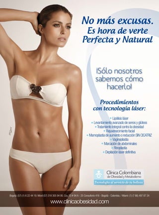 No más excusas.
Bogotá: (57) (1) 6 22 44 19. Móvil (57) 318 305 94 95. Cra. 13 # 94 A - 25 Consultorio 416 - Bogotá - Colombia. / Miami: (1) (7 86) 497 87 24
Lipólisisláser
Levantamientoavanzadodesenosyglúteos
Tratamientointegralcontralaobesidad
Rejuvenecimientofacial
MamoplastiadeaumentooreducciónSINCICATRIZ
Vaginoplastia
Marcacióndeabdominales
Rinoplastia
Depilaciónláserdefinitiva
Procedimientos
con tecnología láser:
Es hora de verte
Perfecta y Natural
 