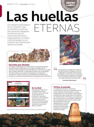 58 Junio 2013Avianca en revista
Las huellas
ETERNAS
Los vestigios arqueológicos
de la civilización maya
se extienden a través de
gran parte de la geografía
centroamericana. El
impactante patrimonio,
resguardado por el espeso
verde del paisaje, es una
invitación permanente para
regresar al pasado.
Visitas al pasado
La magnificencia de sus milenarias
construcciones muestra el esplendor de los
mayas. Además de los templos y centros
ceremoniales, los yacimientos arqueológicos
también permiten comprender sus sistemas
de ordenamiento comunitario y la manera en
que evolucionaron sus ciudades, moldeadas
por la topografía del entorno. Entre lo que
hoy puede apreciarse hay
desde palacios y centros
de observación estelar,
hasta canchas de juego
de pelota y avanzados
sistemas de riego.
“
”
En Centroamérica el legado de los mayas se
manifiesta todavía en el apego a la tierra, en
la agricultura, en la formas en que viven las
comunidades y su interacción con la naturaleza,
en los idiomas que aún se hablan en el territorio
y en su cosmovisión, siendo esta una religión
que siguen practicando muchas personas.
Licenciado Daniel Aquino.
En la Red
Mundomaya.travel es un
completo portal para
quienes buscan acercarse
al patrimonio de la
civilización maya, aún
presente en el continente.
Su guía práctica para
futuros visitantes incluye
cinco países: El Salvador,
Honduras, Guatemala,
Belice y México.
Secretos por develar
El trabajo arqueológico en Centroamérica continúa buscando
elementos para comprender a los mayas. Alrededor de 40
proyectos de investigación, diseminados por el territorio, prueban
que no todo está dicho, ni descubierto. Dentro de los hallazgos
recientes están los murales de San Bartolo en Guatemala,
los entierros reales en el Zotz, y la Pirámide de la Danta en El
Mirador, la construcción precolombina más grande del continente.
VIAJES TRAVEL / Arqueología Archeology
Agradecimientos: Ministerio de Cultura y Deportes de Guatemala, Jorge Cabrera Hidalgo.
58 Avianca en revista
Visitas al pasado
La magnificencia de sus milenarias
construcciones muestra el esplendor de los
mayas. Además de los templos y centros
ceremoniales, los yacimientos arqueológicos
también permiten comprender sus sistemas
de ordenamiento comunitario y la manera en
que evolucionaron sus ciudades, moldeadas
por la topografía del entorno. Entre lo que
hoy puede apreciarse hay
desde palacios y centros
de observación estelar,
hasta canchas de juego
de pelota y avanzados
sistemas de riego.
En la Red
Mundomaya.travel es un
completo portal para
quienes buscan acercarse
al patrimonio de la
civilización maya, aún
presente en el continente.
Su guía práctica para
futuros visitantes incluye
cinco países: El Salvador,
Honduras, Guatemala,
Belice y México.
Agradecimientos: Ministerio de Cultura y Deportes de Guatemala, Jorge Cabrera Hidalgo.
 