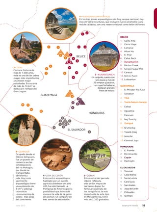 Junio 2013 Avianca en revista 59
GUATEMALA
BELICE
HONDURAS
EL SALVADOR
10
7 8
1
6
5
2
3 4
9
10
8
2
1
4
4
3
2
1
5
8
11
12
13
11
12
2
6
7
BELICE
1. Santa Rita
2. Cerro Maya
3. Lamanai
4. Altun Ha
5. El Pilar
6. Cahal Pech
7. Xunantunich
8. Barton Creek
9. Serpon Sugar Mill
10. Caracol
11. Nim Li Punit
12. Lubaantun
GUATEMALA
1. El Mirador-Río Azul
2. Uaxactun
3. Tikal
4. Yaxhá-Nakum-Naranjo
5. Ceibal
6. Aguateca
7. Cancuen
8. Naj Tunichj
9. Quiriguá
10. Q’umarkaj
11. Takalik Abaj
12. Iximché
13. Kaminal Juyu
HONDURAS
1. El Puente
2. Río Amarillo
3. Copán
4. Rastrojón
EL SALVADOR
1. Tazumal
2. Casa Blanca
3. Santa Leticia
4. Cara Sucia
5. San Andrés
6. Joya de Cerén
7. Chihuatán
8. Quelepa
9
3
6
7
4
9 - QUIRIGUÁ
Ocupado desde el
Clásico temprano,
fue un puesto de
comercio en las
inmediaciones
del río Motagua,
por donde se
transportaba
obsidiana y
jade. Hoy, este
yacimiento
arqueológico tiene
una extensión de
3 km² y alberga
las estelas
–monumentos de
piedra– más altas
del continente.
4 - YAXHÁ-NAKUM-NARANJO
En las tres zonas arqueológicas del hoy parque nacional, hay
más de 500 estructuras, que incluyen nueve pirámides y una
red de calzadas, con una reserva natural como telón de fondo.
3 - TIKAL
Con una historia de
más de 1.500 años,
esta es una de las urbes
mayas más importantes
y también mejor
estudiadas. En su área
de más de 16 km² se
destaca el Templo del
Gran Jaguar.
7 - XUNANTUNICH
En conjunto,cuenta con
seis plazas y más de
25 templos y palacios,
en cuyas fachadas se
destacan grandes
frisos de estuco.
3
3 - COPÁN
Esta capital del periodo
clásico refleja la
vida de los mayas de
las tierras bajas. Su
famosa Escalinata de
los Jeroglíficos, la más
importante de este tipo
en Mesoamérica, tiene
más de 2.200 grabados.
6 - JOYA DE CERÉN
Este centro arqueológico,
habitado por un pueblo
agrícola alrededor del año
400, ha sido llamado La
Pompeya de América por la
posibilidad que brinda de
conocer la vida de la gente
del común. Se compone de
tres zonas de excavación.
1
Fotos:AFPyLatinstockColombia/Corbis
5
 