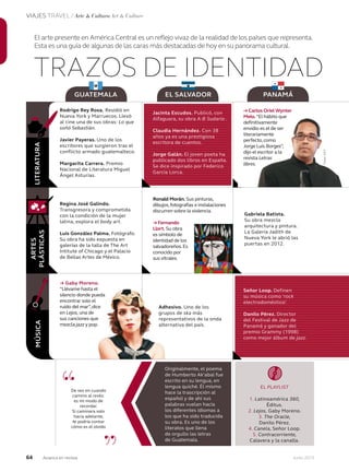 64 Junio 2013Avianca en revista
VIAJES TRAVEL / Arte & Cultura Art & Culture
LITERATURA
ARTES
PLÁSTICAS
“
”
De vez en cuando
camino al revés:
es mi modo de
recordar.
Si caminara solo
hacia adelante,
te podría contar
cómo es el olvido
TRAZOS DE IDENTIDAD
El arte presente en América Central es un reflejo vivaz de la realidad de los países que representa.
Esta es una guía de algunas de las caras más destacadas de hoy en su panorama cultural.
GUATEMALA EL SALVADOR PANAMÁ
Originalmente, el poema
de Humberto Ak’abal fue
escrito en su lengua, en
lengua quiché. Él mismo
hace la trascripción al
español y de ahí sus
palabras vuelan hacia
los diferentes idiomas a
los que ha sido traducida
su obra. Es uno de los
literatos que llena
de orgullo las letras
de Guatemala.
EL PLAYLIST
1. Latinoamérica 360,
Éditus.
2. Lejos, Gaby Moreno.
3. The Oracle,
Danilo Pérez.
4. Canela, Señor Loop.
5. Contracorriente,
Calavera y la canalla.
Rodrigo Rey Rosa. Residió en
Nueva York y Marruecos. Llevó
al cine una de sus obras: Lo que
soñó Sebastián.
Javier Payeras. Uno de los
escritores que surgieron tras el
conflicto armado guatemalteco.
Margarita Carrera. Premio
Nacional de Literatura Miguel
Ángel Asturias.
Regina José Galindo.
Transgresora y comprometida
con la condición de la mujer
latina, explora el body art.
Luis González Palma. Fotógrafo.
Su obra ha sido expuesta en
galerías de la talla de The Art
Intitute of Chicago y el Palacio
de Bellas Artes de México.
→ Gaby Moreno.
“Llévame hasta el
silencio donde pueda
encontrar solo el
ruido del mar”,dice
en Lejos, una de
sus canciones que
mezcla jazz y pop.
Ronald Morán. Sus pinturas,
dibujos,fotografías e instalaciones
discurren sobre la violencia.
→ Fernando
Llort. Su obra
es símbolo de
identidad de los
salvadoreños.Es
conocido por
sus vitrales.
Adhesivo. Uno de los
grupos de ska más
representativos de la onda
alternativa del país.
Gabriela Batista.
Su obra mezcla
arquitectura y pintura.
La Galería Jadith de
Nueva York le abrió las
puertas en 2012.
MÚSICA
Jacinta Escudos. Publicó, con
Alfaguara, su obra A-B Sudario .
Claudia Hernández. Con 38
años ya es una prestigiosa
escritora de cuentos.
Jorge Galán. El joven poeta ha
publicado dos libros en España.
Se dice inspirado por Federico
García Lorca.
Señor Loop. Definen
su música como ‘rock
electrodoméstico’.
Danilo Pérez. Director
del Festival de Jazz de
Panamá y ganador del
premio Grammy (1998)
como mejor álbum de jazz.
lévame hasta el
silencio donde pueda
encontrar solo el
ruido del mar”,dice
sus canciones que
y pop.
Adhesivo.
grupos de
representativos de la onda
alternativa del país.
→ Carlos Oriel Wynter
Melo.“El hábito que
definitivamente
envidio es el de ser
literariamente
perfecto,como
Jorge Luis Borges”,
dijo el escritor a la
revista Letras
libres.
Fotos:AFP
 