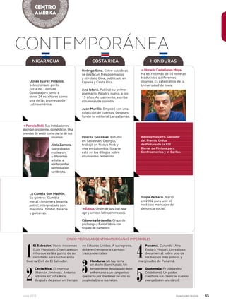 Junio 2013 Avianca en revista 65
CONTEMPORÁNEA
El Salvador. Voces inocentes
(Luis Mandoki). Chavita es un
niño que está a punto de ser
reclutado para luchar en la
Guerra Civil de El Salvador.
Costa Rica. El regreso
(Hernán Jiménez). Antonio
retorna a Costa Rica
después de pasar un tiempo
en Estados Unidos. A su regreso,
debe enfrentarse a cambios
trascendentales.
Honduras. No hay tierra
sin dueño (Sami Kafati).Un
terrateniente despiadado debe
enfrentarse a un campesino
que lucha por mantener no solo su
propiedad,sino sus raíces.
Panamá. Curundú (Ana
Endara Mislov). Un valioso
documental sobre uno de
los barrios más pobres y
marginados de Panamá.
Guatemala: Fe (Alejandro
Crisóstomo).Un pastor
cuestiona sus creencias cuando
evangeliza en una cárcel.
NICARAGUA COSTA RICA HONDURAS
CINCO PELÍCULAS CENTROAMERICANAS IMPERDIBLES
1
2 3
4
5
Ulises Juárez Polanco.
Seleccionado por la
Feria del Libro de
Guadalajara junto a
otros 24 escritores como
una de las promesas de
Latinoamérica.
→ Patricia Belli. Sus instalaciones
abordan problemas domésticos.Usa
prendas de vestir como parte de sus
insumos.
Alicia Zamora.
Sus grabados
motivaron
a diferentes
artistas a
reinterpretar
la revolución
sandinista.
La Cuneta Son Machín.
Su género: ‘Cumbia
metal chinamera levanta
polvo’, interpretado con
marimba , timbal, batería
y guitarras.
Rodrigo Soto. Entre sus obras
se destacan tres poemarios
y el relato Gina, publicado en
España y Costa Rica.
Ana Istarú. Publicó su primer
poemario, Palabra nueva, a los
15 años. Actualmente, escribe
columnas de opinión.
Juan Murillo. Empezó con una
colección de cuentos. Después
fundó su editorial Lanzallamas.
Priscila González. Estudió
en Savannah, Georgia,
trabajó en Nueva York y
vive en Colombia. Su arte
está en los dibujos sobre
el universo femenino.
→ Éditus. Unión de jazz con new
age y sonidos latinoamericanos.
Calavera y la canalla. Grupo de
pachanga y fusión latina con
toques de flamenco.
→ Horacio Castellanos Moya.
Ha escrito más de 10 novelas
traducidas a diferentes
idiomas. Es catedrático de la
Universidad de Iowa.
Tropa de baco. Nació
en 2002 para unir el
rock con mensajes de
denuncia social.
Adonay Navarro. Ganador
del Premio Único
de Pintura de la XIII
Bienal de Pintura para
Centroamérica y el Caribe.
 